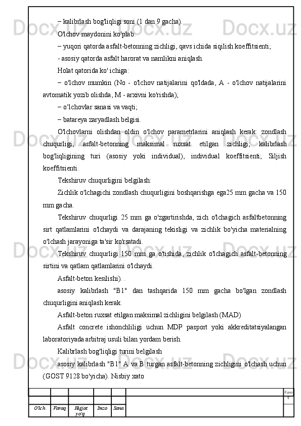 − kalibrlash bog'liqligi soni (1 dan 9 gacha).
O'lchov maydonini ko'plab:
− yuqori qatorda asfalt-betonning zichligi, qavs ichida siqilish koeffitsienti;
- asosiy qatorda asfalt harorat va namlikni aniqlash.
Holat qatorida ko' ichiga:
−   o'lchov   mumkin   (No   -   o'lchov   natijalarini   qo'ldada,   A   -   o'lchov   natijalarini
avtomatik yozib olishda, M - arxivni ko'rishda);
− o‘lchovlar sanasi va vaqti;
− batareya zaryadlash belgisi.
O'lchovlarni   olishdan   oldin   o'lchov   parametrlarini   aniqlash   kerak:   zondlash
chuqurligi;   asfalt-betonning   maksimal   ruxsat   etilgan   zichligi;   kalibrlash
bog'liqligining   turi   (asosiy   yoki   individual),   individual   koeffitsienti;   Siljish
koeffitsienti.
Tekshiruv chuqurligini belgilash:
Zichlik o'lchagichi zondlash chuqurligini boshqarishga ega25 mm gacha va 150
mm gacha.
Tekshiruv   chuqurligi   25   mm   ga   o'zgartirishda,   zich   o'lchagich   asfaltbetonning
sirt   qatlamlarini   o'lchaydi   va   darajaning   tekisligi   va   zichlik   bo'yicha   materialning
o'lchash jarayoniga ta'sir ko'rsatadi.
Tekshiruv   chuqurligi   150   mm   ga   o'tishida,   zichlik   o'lchagich   asfalt-betonning
sirtini va qatlam qatlamlarini o'lchaydi.
Asfalt-beton kesilishi). .
asosiy   kalibrlash   "B1"   dan   tashqarida   150   mm   gacha   bo'lgan   zondlash
chuqurligini aniqlash kerak.
Asfalt-beton ruxsat etilgan maksimal zichligini belgilash (MAD)
Asfalt   concrete   ishonchliligi   uchun   MDP   pasport   yoki   akkreditatsiyalangan
laboratoriyada arbitraj usuli bilan yordam berish.
Kalibrlash bog'liqligi turini belgilash
asosiy kalibrlash "B1" A va B turgan asfalt-betonning zichligini o'lchash uchun
(GOST 9128 bo'yicha). Nisbiy xato
Varo
q
O'lch Varaq Hujjat
yo'q. Imzo Sana 