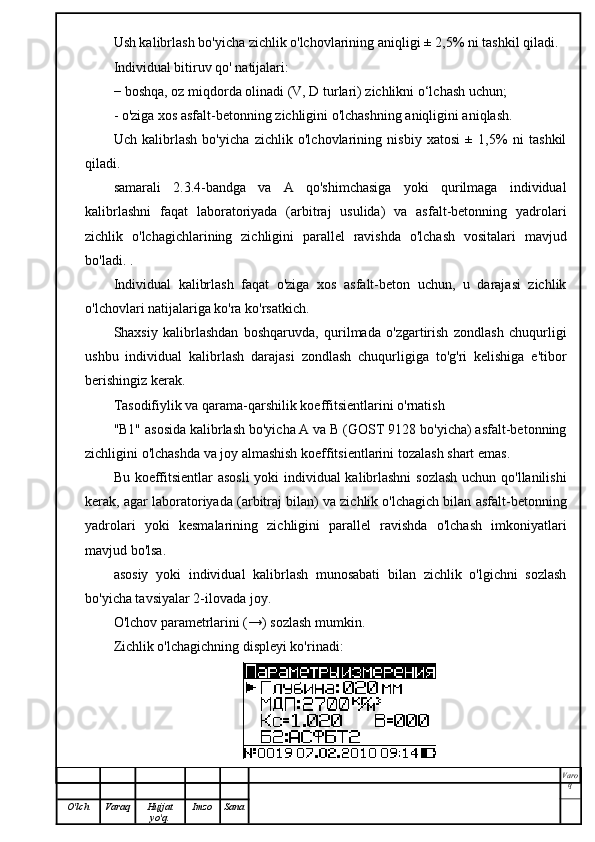 Ush kalibrlash bo'yicha zichlik o'lchovlarining aniqligi ± 2,5% ni tashkil qiladi.
Individual bitiruv qo' natijalari:
− boshqa, oz miqdorda olinadi (V, D turlari) zichlikni o‘lchash uchun;
- o'ziga xos asfalt-betonning zichligini o'lchashning aniqligini aniqlash.
Uch   kalibrlash   bo'yicha   zichlik   o'lchovlarining   nisbiy   xatosi   ±   1,5%   ni   tashkil
qiladi.
samarali   2.3.4-bandga   va   A   qo'shimchasiga   yoki   qurilmaga   individual
kalibrlashni   faqat   laboratoriyada   (arbitraj   usulida)   va   asfalt-betonning   yadrolari
zichlik   o'lchagichlarining   zichligini   parallel   ravishda   o'lchash   vositalari   mavjud
bo'ladi. .
Individual   kalibrlash   faqat   o'ziga   xos   asfalt-beton   uchun,   u   darajasi   zichlik
o'lchovlari natijalariga ko'ra ko'rsatkich.
Shaxsiy   kalibrlashdan   boshqaruvda,   qurilmada   o'zgartirish   zondlash   chuqurligi
ushbu   individual   kalibrlash   darajasi   zondlash   chuqurligiga   to'g'ri   kelishiga   e'tibor
berishingiz kerak.
Tasodifiylik va qarama-qarshilik koeffitsientlarini o'rnatish
"B1" asosida kalibrlash bo'yicha A va B (GOST 9128 bo'yicha) asfalt-betonning
zichligini o'lchashda va joy almashish koeffitsientlarini tozalash shart emas.
Bu koeffitsientlar asosli  yoki individual kalibrlashni  sozlash  uchun qo'llanilishi
kerak, agar laboratoriyada (arbitraj bilan) va zichlik o'lchagich bilan asfalt-betonning
yadrolari   yoki   kesmalarining   zichligini   parallel   ravishda   o'lchash   imkoniyatlari
mavjud bo'lsa.
asosiy   yoki   individual   kalibrlash   munosabati   bilan   zichlik   o'lgichni   sozlash
bo'yicha tavsiyalar 2-ilovada joy.
O'lchov parametrlarini (→) sozlash mumkin.
Zichlik o'lchagichning displeyi ko'rinadi:
Varo
q
O'lch Varaq Hujjat
yo'q. Imzo Sana 