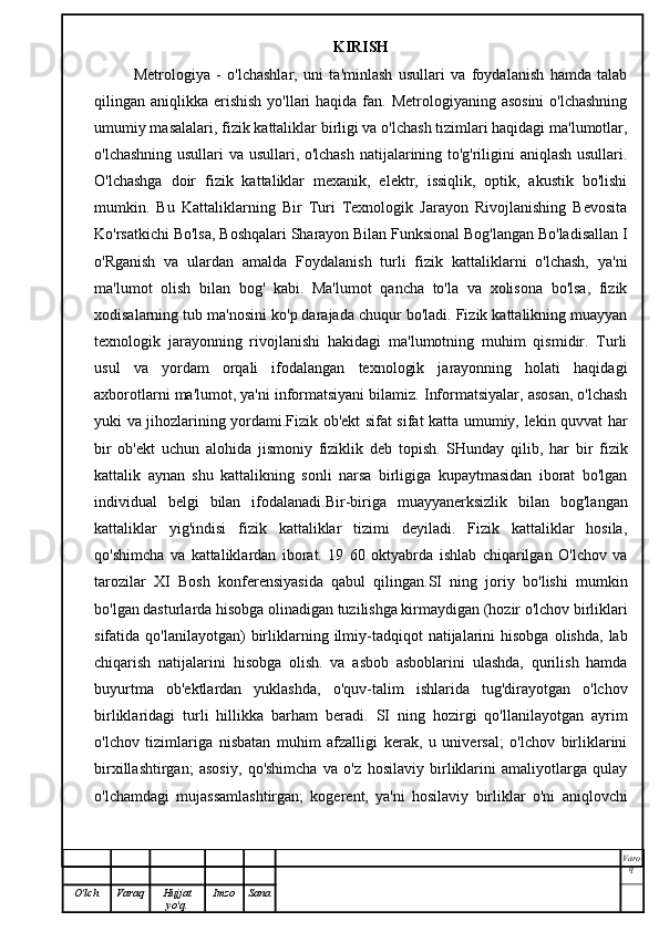 KIRISH
Metrologiya   -   o'lchashlar,   uni   ta'minlash   usullari   va   foydalanish   hamda   talab
qilingan aniqlikka erishish  yo'llari  haqida fan. Metrologiyaning asosini  o'lchashning
umumiy masalalari, fizik kattaliklar birligi va o'lchash tizimlari haqidagi ma'lumotlar,
o'lchashning usullari va usullari, o'lchash natijalarining to'g'riligini aniqlash usullari.
O'lchashga   doir   fizik   kattaliklar   mexanik,   elektr,   issiqlik,   optik,   akustik   bo'lishi
mumkin.   Bu   Kattaliklarning   Bir   Turi   Texnologik   Jarayon   Rivojlanishing   Bevosita
Ko'rsatkichi Bo'lsa, Boshqalari Sharayon Bilan Funksional Bog'langan Bo'ladisallan I
o'Rganish   va   ulardan   amalda   Foydalanish   turli   fizik   kattaliklarni   o'lchash,   ya'ni
ma'lumot   olish   bilan   bog'   kabi.   Ma'lumot   qancha   to'la   va   xolisona   bo'lsa,   fizik
xodisalarning tub ma'nosini ko'p darajada chuqur bo'ladi. Fizik kattalikning muayyan
texnologik   jarayonning   rivojlanishi   hakidagi   ma'lumotning   muhim   qismidir.   Turli
usul   va   yordam   orqali   ifodalangan   texnologik   jarayonning   holati   haqidagi
axborotlarni ma'lumot, ya'ni informatsiyani bilamiz. Informatsiyalar, asosan, o'lchash
yuki va jihozlarining yordami.Fizik ob'ekt sifat sifat katta umumiy, lekin quvvat har
bir   ob'ekt   uchun   alohida   jismoniy   fiziklik   deb   topish.   SHunday   qilib,   har   bir   fizik
kattalik   aynan   shu   kattalikning   sonli   narsa   birligiga   kupaytmasidan   iborat   bo'lgan
individual   belgi   bilan   ifodalanadi.Bir-biriga   muayyanerksizlik   bilan   bog'langan
kattaliklar   yig'indisi   fizik   kattaliklar   tizimi   deyiladi.   Fizik   kattaliklar   hosila,
qo'shimcha   va   kattaliklardan   iborat.   19   60   oktyabrda   ishlab   chiqarilgan   O'lchov   va
tarozilar   XI   Bosh   konferensiyasida   qabul   qilingan.SI   ning   joriy   bo'lishi   mumkin
bo'lgan dasturlarda hisobga olinadigan tuzilishga kirmaydigan (hozir o'lchov birliklari
sifatida  qo'lanilayotgan)   birliklarning  ilmiy-tadqiqot  natijalarini   hisobga  olishda,   lab
chiqarish   natijalarini   hisobga   olish.   va   asbob   asboblarini   ulashda,   qurilish   hamda
buyurtma   ob'ektlardan   yuklashda,   o'quv-talim   ishlarida   tug'dirayotgan   o'lchov
birliklaridagi   turli   hillikka   barham   beradi.   SI   ning   hozirgi   qo'llanilayotgan   ayrim
o'lchov   tizimlariga   nisbatan   muhim   afzalligi   kerak,   u   universal;   o'lchov   birliklarini
birxillashtirgan;   asosiy,   qo'shimcha   va   o'z   hosilaviy   birliklarini   amaliyotlarga   qulay
o'lchamdagi   mujassamlashtirgan;   kogerent,   ya'ni   hosilaviy   birliklar   o'ni   aniqlovchi
Varo
q
O'lch Varaq Hujjat
yo'q. Imzo Sana 