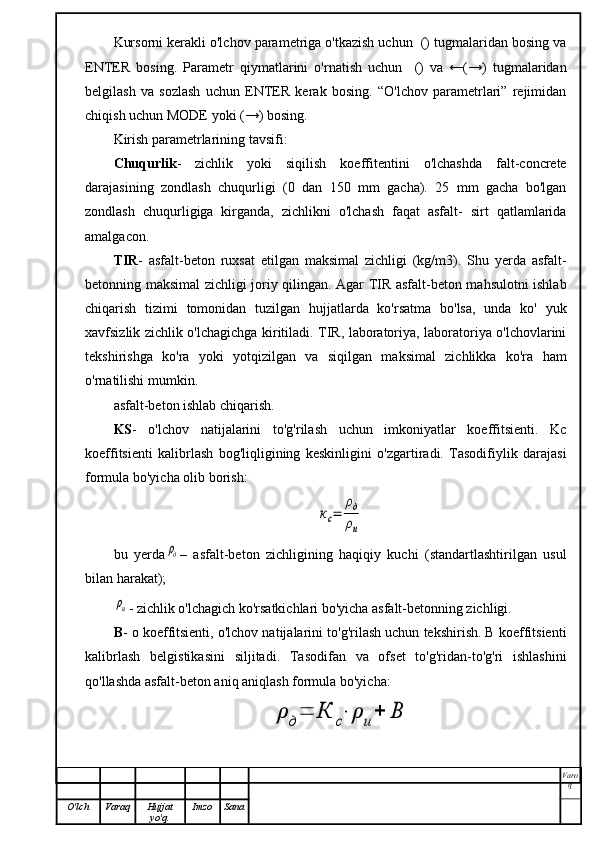 Kursorni kerakli o'lchov parametriga o'tkazish uchun  () tugmalaridan bosing va 
ENTER   bosing.   Parametr   qiymatlarini   o'rnatish   uchun     ()   va   ←(→)   tugmalaridan
 
belgilash   va   sozlash   uchun   ENTER   kerak   bosing.   “O'lchov   parametrlari”   rejimidan
chiqish uchun MODE yoki (→) bosing.
Kirish parametrlarining tavsifi:
Chuqurlik -   zichlik   yoki   siqilish   koeffitentini   o'lchashda   falt-concrete
darajasining   zondlash   chuqurligi   (0   dan   150   mm   gacha).   25   mm   gacha   bo'lgan
zondlash   chuqurligiga   kirganda,   zichlikni   o'lchash   faqat   asfalt-   sirt   qatlamlarida
amalgacon.
TIR -   asfalt-beton   ruxsat   etilgan   maksimal   zichligi   (kg/m3).   Shu   yerda   asfalt-
betonning maksimal zichligi joriy qilingan. Agar TIR asfalt-beton mahsulotni ishlab
chiqarish   tizimi   tomonidan   tuzilgan   hujjatlarda   ko'rsatma   bo'lsa,   unda   ko'   yuk
xavfsizlik zichlik o'lchagichga kiritiladi. TIR, laboratoriya, laboratoriya o'lchovlarini
tekshirishga   ko'ra   yoki   yotqizilgan   va   siqilgan   maksimal   zichlikka   ko'ra   ham
o'rnatilishi mumkin.
asfalt-beton ishlab chiqarish.
KS -   o'lchov   natijalarini   to'g'rilash   uchun   imkoniyatlar   koeffitsienti.   Kc
koeffitsienti   kalibrlash   bog'liqligining   keskinligini   o'zgartiradi.   Tasodifiylik   darajasi
formula bo'yicha olib borish:	
кс=	
ρд
ρи
bu   yerda	
ρд –   asfalt-beton   zichligining   haqiqiy   kuchi   (standartlashtirilgan   usul
bilan harakat);	
ρи
- zichlik o'lchagich ko'rsatkichlari bo'yicha asfalt-betonning zichligi.
B - o koeffitsienti, o'lchov natijalarini to'g'rilash uchun tekshirish. B koeffitsienti
kalibrlash   belgistikasini   siljitadi.   Tasodifan   va   ofset   to'g'ridan-to'g'ri   ishlashini
qo'llashda asfalt-beton aniq aniqlash formula bo'yicha:	
ρ	д=	К	с⋅	ρ	и+	В
Varo
q
O'lch Varaq Hujjat
yo'q. Imzo Sana 