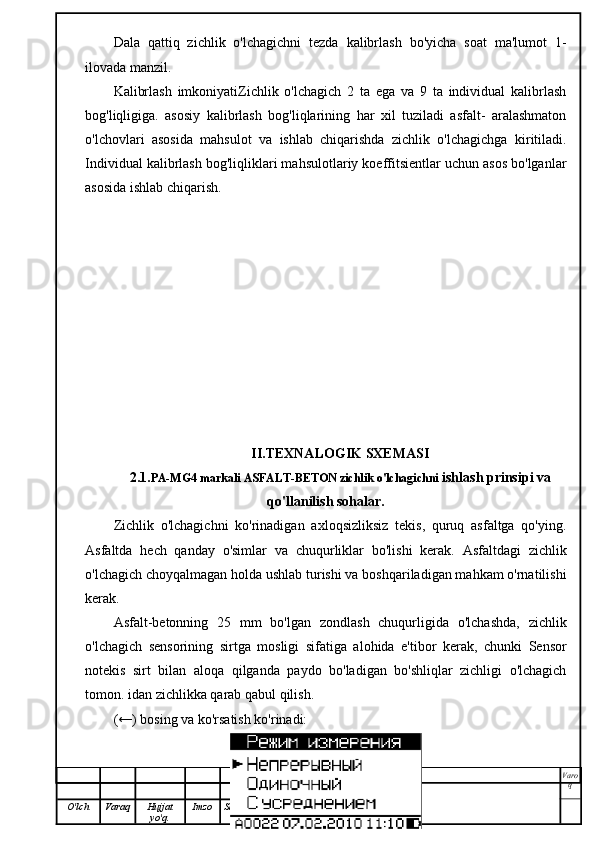 Dala   qattiq   zichlik   o'lchagichni   tezda   kalibrlash   bo'yicha   soat   ma'lumot   1-
ilovada manzil.
Kalibrlash   imkoniyatiZichlik   o'lchagich   2   ta   ega   va   9   ta   individual   kalibrlash
bog'liqligiga.   asosiy   kalibrlash   bog'liqlarining   har   xil   tuziladi   asfalt-   aralashmaton
o'lchovlari   asosida   mahsulot   va   ishlab   chiqarishda   zichlik   o'lchagichga   kiritiladi.
Individual kalibrlash bog'liqliklari mahsulotlariy koeffitsientlar uchun asos bo'lganlar
asosida ishlab chiqarish.
II.TEXNALOGIK SXEMASI
2.1. PA-MG4 markali ASFALT-BETON zichlik o'lchagichni   ishlash prinsipi va
qo'llanilish sohalar.
Zichlik   o'lchagichni   ko'rinadigan   axloqsizliksiz   tekis,   quruq   asfaltga   qo'ying.
Asfaltda   hech   qanday   o'simlar   va   chuqurliklar   bo'lishi   kerak.   Asfaltdagi   zichlik
o'lchagich choyqalmagan holda ushlab turishi va boshqariladigan mahkam o'rnatilishi
kerak.
Asfalt-betonning   25   mm   bo'lgan   zondlash   chuqurligida   o'lchashda,   zichlik
o'lchagich   sensorining   sirtga   mosligi   sifatiga   alohida   e'tibor   kerak,   chunki   Sensor
notekis   sirt   bilan   aloqa   qilganda   paydo   bo'ladigan   bo'shliqlar   zichligi   o'lchagich
tomon. idan zichlikka qarab qabul qilish.
(←) bosing va ko'rsatish ko'rinadi:
Varo
q
O'lch Varaq Hujjat
yo'q. Imzo Sana 