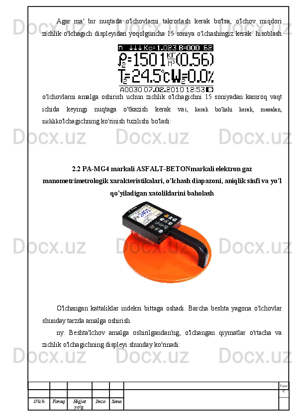 Agar   ma'   bir   nuqtada   o'lchovlarni   takrorlash   kerak   bo'lsa,   o'lchov   miqdori
zichlik o'lchagich displeyidan  yoqolguncha 15 soniya o'lchashingiz kerak. hisoblash
o'lchovlarni   amalga   oshirish   uchun   zichlik   o'lchagichni   15   soniyadan   kamroq   vaqt
ichida   keyingi   nuqtaga   o'tkazish   kerak   va  ,   kerak   bo'lishi   kerak,   masalan,
zichlik o'lchagichning ko'rinish tuzilishi bo'ladi:
2.2 PA-MG4 markali ASFALT-BETON markali elektron gaz
manometri metrologik xarakteristikalari, o'lchash diapazoni, aniqlik sinfi va yo'l
qo'yiladigan xatoliklarini baholash
O'lchangan   kattaliklar   indeksi   bittaga   oshadi.   Barcha   beshta   yagona   o'lchovlar
shunday tarzda amalga oshirish.
ny.   Beshta'lchov   amalga   oshirilgandan'ng,   o'lchangan   qiymatlar   o'rtacha   va
zichlik o'lchagichning displeyi shunday ko'rinadi:
Varo
q
O'lch Varaq Hujjat
yo'q. Imzo Sana 