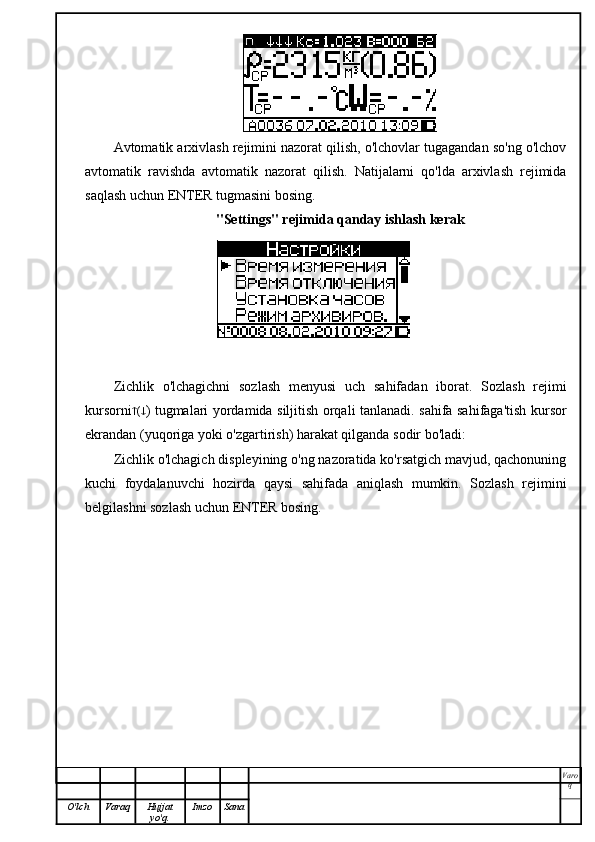 Avtomatik arxivlash rejimini nazorat qilish, o'lchovlar tugagandan so'ng o'lchov
avtomatik   ravishda   avtomatik   nazorat   qilish.   Natijalarni   qo'lda   arxivlash   rejimida
saqlash uchun ENTER tugmasini bosing.
"Settings" rejimida qanday ishlash kerak
Zichlik   o'lchagichni   sozlash   menyusi   uch   sahifadan   iborat.   Sozlash   rejimi
kursorni  (  ) tugmalari yordamida siljitish orqali tanlanadi. sahifa sahifaga'tish kursor
ekrandan (yuqoriga yoki o'zgartirish) harakat qilganda sodir bo'ladi:
Zichlik o'lchagich displeyining o'ng nazoratida ko'rsatgich mavjud, qachonuning
kuchi   foydalanuvchi   hozirda   qaysi   sahifada   aniqlash   mumkin.   Sozlash   rejimini
belgilashni sozlash uchun ENTER bosing.
Varo
q
O'lch Varaq Hujjat
yo'q. Imzo Sana 