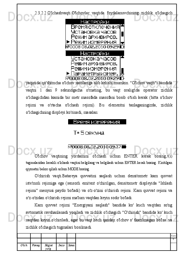 2.3.2.2 O'lchashvaqti.O'lchovlar   vaqtida   foydalanuvchining   zichlik   o'lchagich
yaqinida qo'shimcha o'lchov xatolariga olib kelishi mumkin. "O'lchov vaqti"i bandida
vaqtni   1   dan   9   sekundgacha   o'rnating,   bu   vaqt   oralig'ida   operator   zichlik
o'lchagichdan   kamida   bir   metr   masofada   masofani   bosib   o'tish   kerak   (bitta   o'lchov
rejimi   va   o'rtacha   o'lchash   rejimi).   Bu   elementni   tanlaganingizda,   zichlik
o'lchagichning displeyi ko'rinadi, masalan:
O'lchov   vaqtining   yordamini   o'lchash   uchun   ENTER   kerak   bosing,  (  )
tugmalaridan kerakli o'lchash vaqtini belgilang va belgilash uchun ENTER kerak bosing. Kiritilgan
qiymatni bekor qilish uchun MODE bosing.
O'chirish   vaqti.Batareya   quvvatini   saqlash   uchun   densitometr   kam   quvvat
iste'moli   rejimiga   ega   (sensorli   emitent   o'chirilgan,   densitometr   displeyida   "Ishlash
rejimi"   menyusi   paydo   bo'ladi)   va   o'z-o'zini   o'chirish   rejimi.   Kam   quvvat   rejimi   va
o'z-o'zidan o'chirish rejimi ma'lum vaqtdan keyin sodir bo'ladi.
Kam   quvvat   rejimi   "Energiyani   saqlash"   bandida   ko'   kuch   vaqtdan   so'ng
avtomatik ravshanlanadi  yoqiladi  va zichlik o'lchagich "O'chirish" bandida ko' kuch
vaqtdan keyin o'chiriladi, agar bu vaqt hech qanday o'lchov o' tkazilmagan bo'lsa. va
zichlik o'lchagich tugmalari bosilmadi.
Varo
q
O'lch Varaq Hujjat
yo'q. Imzo Sana 