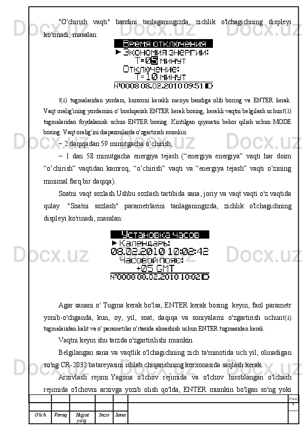 "O'chirish   vaqti"   bandini   tanlaganingizda,   zichlik   o'lchagichning   displeyi
ko'rinadi, masalan:
 (  )   tugmalaridan   yordam,   kursorni   kerakli   menyu   bandiga   olib   boring   va   ENTER   kerak.
Vaqt oralig'ining yordamini o' boshqarish ENTER kerak bosing, kerakli vaqtni belgilash uchun  (  )
tugmalaridan   foydalanish   uchun   ENTER   bosing.   Kiritilgan   qiymatni   bekor   qilish   uchun   MODE
bosing. Vaqt oralig'ini diapazonlarda o'zgartirish mumkin:
− 2 daqiqadan 59 minutgacha o‘chirish;
−   1   dan   58   minutgacha   energiya   tejash   (“energiya   energiya”   vaqti   har   doim
“o’chirish”   vaqtidan   kamroq,   “o’chirish”   vaqti   va   “energiya   tejash”   vaqti   o’zining
minimal farq bir daqiqa).
Soatni vaqt sozlash.Ushbu sozlash tartibida sana, joriy va vaqt vaqti o'z vaqtida
qulay.   "Soatni   sozlash"   parametrlarini   tanlaganingizda,   zichlik   o'lchagichning
displeyi ko'rinadi, masalan:
Agar sanani o' Tugma kerak bo'lsa, ENTER kerak bosing. keyin, faol parametr
yonib-o'chganda,   kun,   oy,   yil,   soat,   daqiqa   va   soniyalarni   o'zgartirish   uchun  (  )
tugmalaridan kalit va o' parametrlar o'rtasida almashish uchun ENTER tugmasidan kerak.
Vaqtni keyin shu tarzda o'zgartirilishi mumkin.
Belgilangan sana va vaqtlik o'lchagichning zich ta'minotida uch yil, olinadigan
so'ng CR-2032 batareyasini ishlab chiqarishning korxonasida saqlash kerak.
Arxivlash   rejimi.Yagona   o'lchov   rejimida   va   o'lchov   hisoblangan   o'lchash
rejimida   o'lchovni   arxivga   yozib   olish   qo'lda,   ENTER   mumkin   bo'lgan   so'ng   yoki
Varo
q
O'lch Varaq Hujjat
yo'q. Imzo Sana 