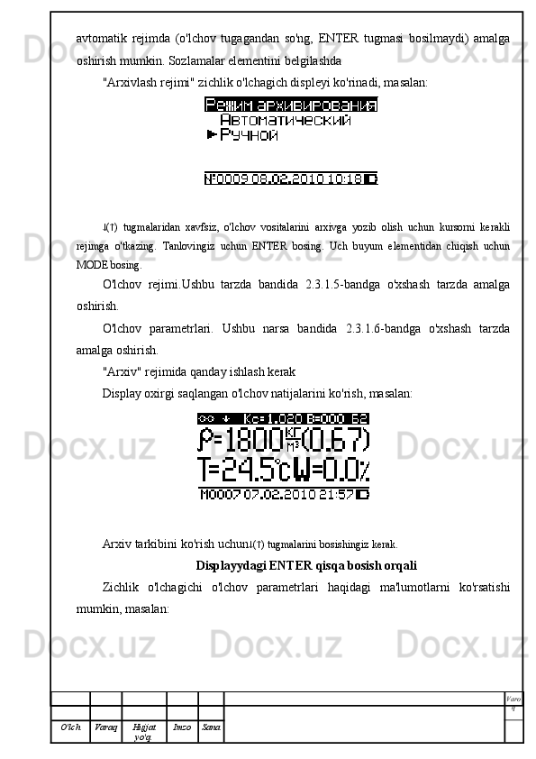 avtomatik   rejimda   (o'lchov   tugagandan   so'ng,   ENTER   tugmasi   bosilmaydi)   amalga
oshirish mumkin. Sozlamalar elementini belgilashda
"Arxivlash rejimi" zichlik o'lchagich displeyi ko'rinadi, masalan:
 (  )   tugmalaridan   xavfsiz,   o'lchov   vositalarini   arxivga   yozib   olish   uchun   kursorni   kerakli
rejimga   o'tkazing.   Tanlovingiz   uchun   ENTER   bosing.   Uch   buyum   elementidan   chiqish   uchun
MODE bosing.
O'lchov   rejimi.Ushbu   tarzda   bandida   2.3.1.5-bandga   o'xshash   tarzda   amalga
oshirish.
O'lchov   parametrlari.   Ushbu   narsa   bandida   2.3.1.6-bandga   o'xshash   tarzda
amalga oshirish.
"Arxiv" rejimida qanday ishlash kerak
Display oxirgi saqlangan o'lchov natijalarini ko'rish, masalan:
Arxiv tarkibini ko'rish uchun  (  ) tugmalarini bosishingiz kerak.
Displayydagi ENTER qisqa bosish orqali
Zichlik   o'lchagichi   o'lchov   parametrlari   haqidagi   ma'lumotlarni   ko'rsatishi
mumkin, masalan:
Varo
q
O'lch Varaq Hujjat
yo'q. Imzo Sana 