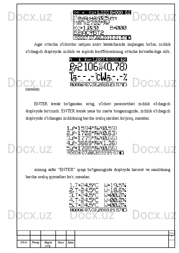 Agar   o'rtacha   o'lchovlar   natijasi   arxiv   katakchasida   saqlangan   bo'lsa,   zichlik
o'lchagich  displeyida   zichlik  va  siqilish   koeffitsientining  o'rtacha   ko'rsatkichga  olib,
masalan:
ENTER   kerak   bo'lgandan   so'ng,   o'lchov   parametrlari   zichlik   o'lchagich
displeyida ko'rinish. ENTER kerak yana bir marta bosganingizda, zichlik o'lchagich
displeyida o'lchangan zichlikning barcha oraliq narxlari ko'proq, masalan:
sizning   safar   “ENTER”   qisqa   bo'lganingizda   displeyda   harorat   va   namlikning
barcha oraliq qiymatlari ko'r, masalan:
Varo
q
O'lch Varaq Hujjat
yo'q. Imzo Sana 