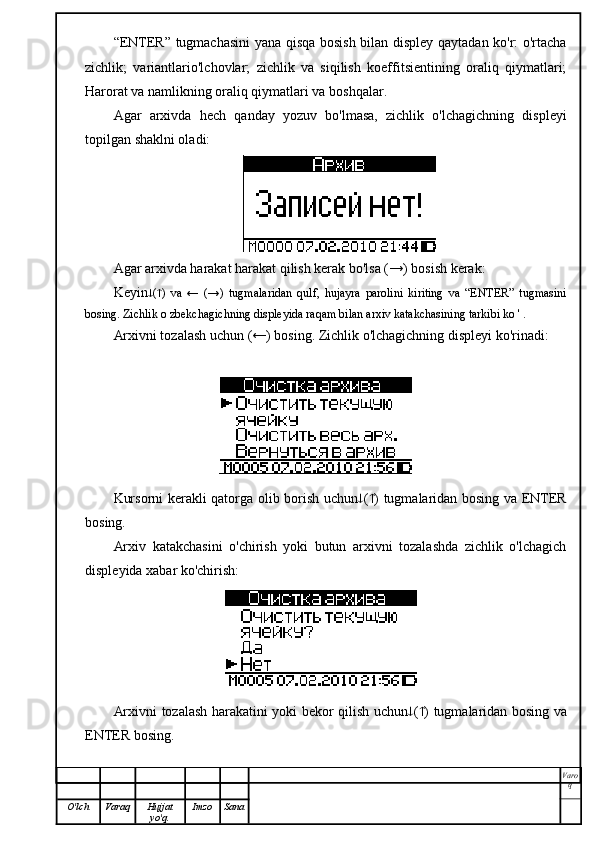 “ENTER” tugmachasini  yana qisqa bosish bilan displey qaytadan ko'r: o'rtacha
zichlik;   variantlario'lchovlar;   zichlik   va   siqilish   koeffitsientining   oraliq   qiymatlari;
Harorat va namlikning oraliq qiymatlari va boshqalar.
Agar   arxivda   hech   qanday   yozuv   bo'lmasa,   zichlik   o'lchagichning   displeyi
topilgan shaklni oladi:
Agar arxivda harakat harakat qilish kerak bo'lsa (→) bosish kerak:
Keyin  (  )   va   ←   (→)   tugmalaridan   qulf,   hujayra   parolini   kiriting   va   “ENTER”   tugmasini
bosing. Zichlik o zbekchagichning displeyida raqam bilan arxiv katakchasining tarkibi ko ' .
Arxivni tozalash uchun (←) bosing. Zichlik o'lchagichning displeyi ko'rinadi:
Kursorni kerakli qatorga olib borish uchun  (  ) tugmalaridan bosing va ENTER
bosing.
Arxiv   katakchasini   o'chirish   yoki   butun   arxivni   tozalashda   zichlik   o'lchagich
displeyida xabar ko'chirish:
Arxivni tozalash harakatini yoki bekor qilish uchun  (  ) tugmalaridan bosing va
ENTER bosing.
Varo
q
O'lch Varaq Hujjat
yo'q. Imzo Sana 