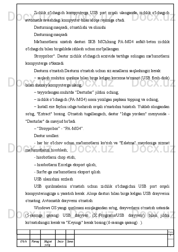 Zichlik   o'lchagich   kompyuterga   USB   port   orqali   ulanganda,   zichlik   o'lchagich
avtomatik ravishdagi kompyuter bilan aloqa rejimiga o'tadi.
Dasturning maqsadi, o'rnatilishi va olinishi
Dasturning maqsadi
Ma'lumotlarni   uzatish   dasturi   SKB   MChJning   PA-MG4   asfalt-beton   zichlik
o'lchagichi bilan birgalikda ishlash uchun mo'ljallangan.
Stroypribor". Dastur zichlik o'lchagich arxivida tartibga solingan ma'lumotlarni
kompyuterga o'tkazadi.
Dasturni o'rnatish Dasturni o'rnatish uchun siz amallarni saqlashingiz kerak:
− saqlash muhitini qurilma bilan birga kelgan korxona ta'minot (USB flesh-disk)
bilan shaxsiy kompyuterga ulang;
− tayyorlangan muhitda “Dasturlar” jildini oching;
− zichlik o‘lchagich (PA-MG4) nomi yozilgan papkani topping va oching;
− Install.exe faylini ishga tushirish orqali o'rnatishni tuzatish. Yuklab olingandan
so'ng,   "Extract"   bosing.   O'rnatish   tugallangach,   dastur   "Ishga   yordam"   menyusida   -
"Dasturlar" da mavjud bo'ladi.
– “Stroypribor” - “PA-MG4”.
Dastur usullari:
-   har   bir   o'lchov   uchun   ma'lumotlarni   ko'rish   va   "Eslatma"   maydoniga   xizmat
ma'lumotlarini hisoblash;
- hisobotlarni chop etish;
– hisobotlarni Excelga eksport qilish;
- Surfer-ga ma'lumotlarni eksport qilish.
USB ulanishini sozlash
USB   qurilmalarini   o'rnatish   uchun   zichlik   o'lchagichni   USB   port   orqali
kompyuteringizga u yaratish kerak. Aloqa dasturi bilan birga kelgan USB drayverini
o'rnating. Avtomatik drayverni o'rnatish:
Windows OS yangi qurilmani aniqlagandan so'ng, drayverlarni o'rnatish ustasida
(5-rasmga   qarang)   USB   drayveri   (X:/Programs/USB   drayveri/)   bilan   jildni
ko'rsatishingiz kerak va "Keyingi" kerak bosing (6-rasmga qarang) . ).
Varo
q
O'lch Varaq Hujjat
yo'q. Imzo Sana