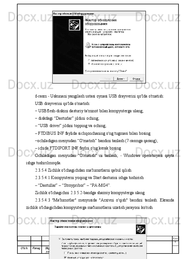 6-rasm - Uskunani yangilash ustasi oynasi USB drayverini qo'lda o'rnatish:
USB drayverini qo'lda o'rnatish:
− USBflesh-diskini dasturiy ta'minot bilan kompyuterga ulang;
− diskdagi “Dasturlar” jildini oching;
– “USB driver” jildini topping va oching;
– FTDIBUS.INF faylida sichqonchaning o'ng tugmasi bilan bosing
−ochiladigan menyudan “O'rnatish” bandini tanlash (7-rasmga qarang);
– ichida FTDIPORT.INF faylni o'ng kerak bosing
Ochiladigan   menyudan   "O'rnatish"   ni   tanlash;   -   Windows   operatsiyasi   qayta
ishga tushirilmoqda.
2.3.5.4 Zichlik o'lchagichdan ma'lumotlarni qabul qilish
2.3.5.4.1 Kompyuterni yoqing va Start dasturini ishga tushirish
– “Dastullar” – “Stroypribor” – “PA-MG4”.
Zichlik o'lchagichni 2.3.5.2-bandga shaxsiy kompyuterga ulang.
2.3.5.4.3   "Ma'lumotlar"   menyusida   "Arxivni   o'qish"   bandini   tanlash.   Ekranda
zichlik o'lchagichdan kompyuterga ma'lumotlarni uzatish jarayoni ko'rish.
Varo
q
O'lch Varaq Hujjat
yo'q. Imzo Sana 