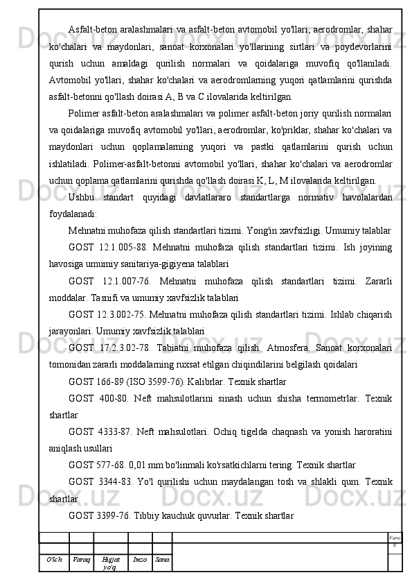 Asfalt-beton  aralashmalari   va  asfalt-beton  avtomobil   yo'llari,  aerodromlar,  shahar
ko'chalari   va   maydonlari,   sanoat   korxonalari   yo'llarining   sirtlari   va   poydevorlarini
qurish   uchun   amaldagi   qurilish   normalari   va   qoidalariga   muvofiq   qo'llaniladi.
Avtomobil   yo'llari,   shahar   ko'chalari   va   aerodromlarning   yuqori   qatlamlarini   qurishda
asfalt-betonni qo'llash doirasi A, B va C ilovalarida keltirilgan.
Polimer asfalt-beton aralashmalari va polimer asfalt-beton joriy qurilish normalari
va qoidalariga muvofiq avtomobil yo'llari, aerodromlar, ko'priklar, shahar ko'chalari va
maydonlari   uchun   qoplamalarning   yuqori   va   pastki   qatlamlarini   qurish   uchun
ishlatiladi.   Polimer-asfalt-betonni   avtomobil   yo'llari,   shahar   ko'chalari   va   aerodromlar
uchun qoplama qatlamlarini qurishda qo'llash doirasi K, L, M ilovalarida keltirilgan.
Ushbu   standart   quyidagi   davlatlararo   standartlarga   normativ   havolalardan
foydalanadi:
Mehnatni muhofaza qilish standartlari tizimi. Yong'in xavfsizligi. Umumiy talablar
GOST   12.1.005-88.   Mehnatni   muhofaza   qilish   standartlari   tizimi.   Ish   joyining
havosiga umumiy sanitariya-gigiyena talablari
GOST   12.1.007-76.   Mehnatni   muhofaza   qilish   standartlari   tizimi.   Zararli
moddalar. Tasnifi va umumiy xavfsizlik talablari
GOST 12.3.002-75. Mehnatni muhofaza qilish standartlari tizimi. Ishlab chiqarish
jarayonlari. Umumiy xavfsizlik talablari
GOST   17.2.3.02-78.   Tabiatni   muhofaza   qilish.   Atmosfera.   Sanoat   korxonalari
tomonidan zararli moddalarning ruxsat etilgan chiqindilarini belgilash qoidalari
GOST 166-89 (ISO 3599-76). Kalibrlar. Texnik shartlar
GOST   400-80.   Neft   mahsulotlarini   sinash   uchun   shisha   termometrlar.   Texnik
shartlar
GOST   4333-87.   Neft   mahsulotlari.   Ochiq   tigelda   chaqnash   va   yonish   haroratini
aniqlash usullari
GOST 577-68. 0,01 mm bo'linmali ko'rsatkichlarni tering. Texnik shartlar
GOST   3344-83.   Yo'l   qurilishi   uchun   maydalangan   tosh   va   shlakli   qum.   Texnik
shartlar
GOST 3399-76. Tibbiy kauchuk quvurlar. Texnik shartlar
Varo
q
O'lch Varaq Hujjat
yo'q. Imzo Sana