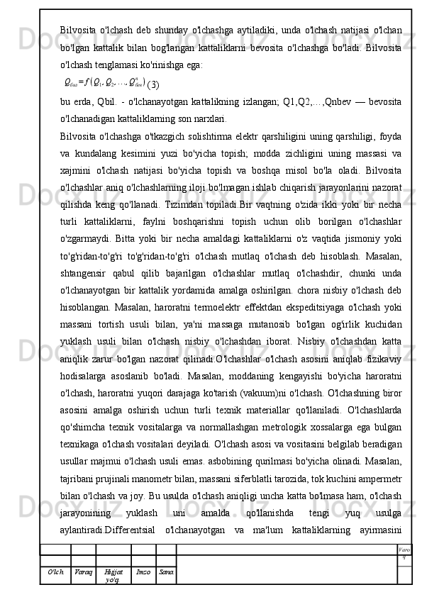 Bilvosita   o'lchash   deb   shunday   o'lchashga   aytiladiki,   unda   o'lchash   natijasi   o'lchan
bo'lgan   kattalik   bilan   bog'langan   kattaliklarni   bevosita   o'lchashga   bo'ladi.   Bilvosita
o'lchash tenglamasi ko'rinishga ega:
 Qбил	=	f(Q1,Q2,...,Qбевn	) (3)
bu   erda,   Qbil.   -   o'lchanayotgan   kattalikning   izlangan;   Q1,Q2,…,Qnbev   —   bevosita
o'lchanadigan kattaliklarning son narxlari.
Bilvosita o'lchashga o'tkazgich solishtirma elektr qarshiligini uning qarshiligi, foyda
va   kundalang   kesimini   yuzi   bo'yicha   topish;   modda   zichligini   uning   massasi   va
xajmini   o'lchash   natijasi   bo'yicha   topish   va   boshqa   misol   bo'la   oladi.   Bilvosita
o'lchashlar aniq o'lchashlarning iloji bo'lmagan ishlab chiqarish jarayonlarini nazorat
qilishda   keng   qo'llanadi.   Tizimdan   topiladi.Bir   vaqtning   o'zida   ikki   yoki   bir   necha
turli   kattaliklarni,   faylni   boshqarishni   topish   uchun   olib   borilgan   o'lchashlar
o'zgarmaydi.   Bitta   yoki   bir   necha   amaldagi   kattaliklarni   o'z   vaqtida   jismoniy   yoki
to'g'ridan-to'g'ri   to'g'ridan-to'g'ri   o'lchash   mutlaq   o'lchash   deb   hisoblash.   Masalan,
shtangensir   qabul   qilib   bajarilgan   o'lchashlar   mutlaq   o'lchashdir,   chunki   unda
o'lchanayotgan   bir   kattalik   yordamida   amalga   oshirilgan.   chora   nisbiy   o'lchash   deb
hisoblangan.   Masalan,   haroratni   termoelektr   effektdan   ekspeditsiyaga   o'lchash   yoki
massani   tortish   usuli   bilan,   ya'ni   massaga   mutanosib   bo'lgan   og'irlik   kuchidan
yuklash   usuli   bilan   o'lchash   nisbiy   o'lchashdan   iborat.   Nisbiy   o'lchashdan   katta
aniqlik   zarur   bo'lgan   nazorat   qilinadi.O'lchashlar   o'lchash   asosini   aniqlab   fizikaviy
hodisalarga   asoslanib   bo'ladi.   Masalan,   moddaning   kengayishi   bo'yicha   haroratni
o'lchash, haroratni yuqori darajaga ko'tarish (vakuum)ni o'lchash. O'lchashning biror
asosini   amalga   oshirish   uchun   turli   texnik   materiallar   qo'llaniladi.   O'lchashlarda
qo'shimcha   texnik   vositalarga   va   normallashgan   metrologik   xossalarga   ega   bulgan
texnikaga o'lchash vositalari deyiladi. O'lchash asosi va vositasini belgilab beradigan
usullar majmui o'lchash usuli emas. asbobining qurilmasi bo'yicha olinadi. Masalan,
tajribani prujinali manometr bilan, massani siferblatli tarozida, tok kuchini ampermetr
bilan o'lchash va joy. Bu usulda o'lchash aniqligi uncha katta bo'lmasa ham, o'lchash
jarayonining   yuklash   uni   amalda   qo'llanishda   tengi   yuq   usulga
aylantiradi.Differentsial   o'lchanayotgan   va   ma'lum   kattaliklarning   ayirmasini
Varo
q
O'lch Varaq Hujjat
yo'q. Imzo Sana 