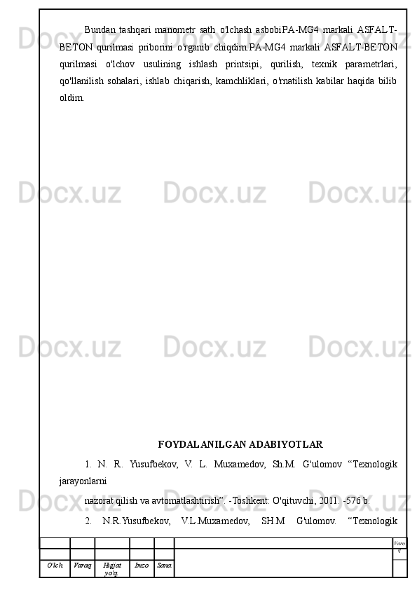 Bundan   tashqari   manometr   sath   o'lchash   asbobi PA-MG4   markali   ASFALT-
BETON   qurilmasi   priborini   o'rganib   chiqdim. PA-MG4   markali   ASFALT-BETON
qurilmasi   o'lchov   usulining   ishlash   printsipi,   qurilish,   texnik   parametrlari,
qo'llanilish   sohalari,   ishlab   chiqarish,   kamchliklari,   o'rnatilish   kabilar   haqida   bilib
oldim.
FOYDALANILGAN ADABIYOTLAR
1.   N.   R.   Yusufbekov,   V.   L.   Muxamedov,   Sh.M.   G'ulomov   “Texnologik
jarayonlarni
nazorat qilish va avtomatlashtirish”. -Toshkent: O'qituvchi, 2011. -576 b.
2.   N.R.Yusufbekov,   V.L.Muxamedov,   SH.M   G'ulomov.   “Texnologik
Varo
q
O'lch Varaq Hujjat
yo'q. Imzo Sana 