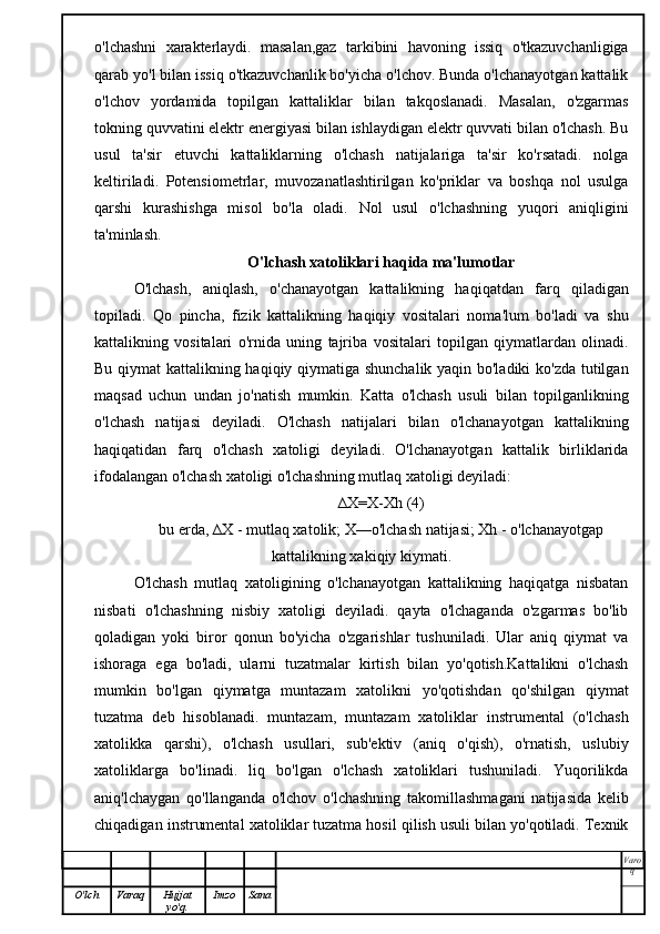 o'lchashni   xarakterlaydi.   masalan,gaz   tarkibini   havoning   issiq   o'tkazuvchanligiga
qarab yo'l bilan issiq o'tkazuvchanlik bo'yicha o'lchov. Bunda o'lchanayotgan kattalik
o'lchov   yordamida   topilgan   kattaliklar   bilan   takqoslanadi.   Masalan,   o'zgarmas
tokning quvvatini elektr energiyasi bilan ishlaydigan elektr quvvati bilan o'lchash. Bu
usul   ta'sir   etuvchi   kattaliklarning   o'lchash   natijalariga   ta'sir   ko'rsatadi.   nolga
keltiriladi.   Potensiometrlar,   muvozanatlashtirilgan   ko'priklar   va   boshqa   nol   usulga
qarshi   kurashishga   misol   bo'la   oladi.   Nol   usul   o'lchashning   yuqori   aniqligini
ta'minlash.
O'lchash xatoliklari haqida ma'lumotlar
O'lchash,   aniqlash,   o'chanayotgan   kattalikning   haqiqatdan   farq   qiladigan
topiladi.   Qo   pincha,   fizik   kattalikning   haqiqiy   vositalari   noma'lum   bo'ladi   va   shu
kattalikning   vositalari   o'rnida   uning   tajriba   vositalari   topilgan   qiymatlardan   olinadi.
Bu qiymat kattalikning haqiqiy qiymatiga shunchalik yaqin bo'ladiki ko'zda tutilgan
maqsad   uchun   undan   jo'natish   mumkin.   Katta   o'lchash   usuli   bilan   topilganlikning
o'lchash   natijasi   deyiladi.   O'lchash   natijalari   bilan   o'lchanayotgan   kattalikning
haqiqatidan   farq   o'lchash   xatoligi   deyiladi.   O'lchanayotgan   kattalik   birliklarida
ifodalangan o'lchash xatoligi o'lchashning mutlaq xatoligi deyiladi:
∆X=X-Xh (4)
bu erda, ∆X - mutlaq xatolik; X—o'lchash natijasi; Xh - o'lchanayotgap
kattalikning xakiqiy kiymati.
O'lchash   mutlaq   xatoligining   o'lchanayotgan   kattalikning   haqiqatga   nisbatan
nisbati   o'lchashning   nisbiy   xatoligi   deyiladi.   qayta   o'lchaganda   o'zgarmas   bo'lib
qoladigan   yoki   biror   qonun   bo'yicha   o'zgarishlar   tushuniladi.   Ular   aniq   qiymat   va
ishoraga   ega   bo'ladi,   ularni   tuzatmalar   kirtish   bilan   yo'qotish.Kattalikni   o'lchash
mumkin   bo'lgan   qiymatga   muntazam   xatolikni   yo'qotishdan   qo'shilgan   qiymat
tuzatma   deb   hisoblanadi.   muntazam,   muntazam   xatoliklar   instrumental   (o'lchash
xatolikka   qarshi),   o'lchash   usullari,   sub'ektiv   (aniq   o'qish),   o'rnatish,   uslubiy
xatoliklarga   bo'linadi.   liq   bo'lgan   o'lchash   xatoliklari   tushuniladi.   Yuqorilikda
aniq'lchaygan   qo'llanganda   o'lchov   o'lchashning   takomillashmagani   natijasida   kelib
chiqadigan instrumental xatoliklar tuzatma hosil qilish usuli bilan yo'qotiladi. Texnik
Varo
q
O'lch Varaq Hujjat
yo'q. Imzo Sana 