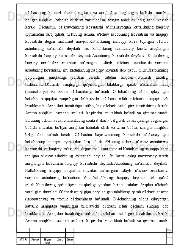 o'lchashning   konkret   shart-   belgilash   va   aniqlashga   bog'langan   bo'lishi   mumkin
bo'lgan   aniqlikni   baholab   olish   va   zarur   bo'lsa,   so'ngra   aniqlikni   belgilashni   ko'rish
kerak.   O'lchashni   bajaruvchining   ko'rsatishi   o'lchanayotgan   kattalikning   haqiqiy
qiymatidan   farq   qiladi.   SHuning   uchun,   o'lchov   asbobining   ko'rsatishi   va   haqiqiy
ko'rsatishi   degan   ma'lumot   mavjud.Kattalikning   sanoqqa   ko'ra   topilgan   o'lchov
asbobining   ko'rsatishi   deyiladi.   Bu   kattalikning   namunaviy   tarzda   aniqlangan
ko'rsatishi   haqiqiy   ko'rsatishi   deyiladi.Asbobning   ko'rsatishi   deyiladi.   Kattalikning
haqiqiy   aniqlashni   mumkin   bo'lmagani   tufayli,   o'lchov   texnikasida   namuna
asbobning   ko'rsatishi   shu   kattalikning   haqiqiy   kiymati   deb   qabul   qilish.Xatolikning
qo'polligini   aniqlashga   yordam   beradi.   tubdan   farqdan   o'lchash   xatoligi
tushuniladi.O'lchash   aniqligiga   qo'yiladigan   talablarga   qarab   o'lchashlar   aniq
(laboratoriya)   va   texnik   o'lchashlarga   bo'linadi.   O'-lchashning   o'lcha   qilayotgan
kattalik   haqiqatga   yaqinligini   bildiruvchi   o'lchash   sifati   o'lchash   aniqligi   deb
hisoblanadi.   Aniqlikni   tuzatishga   intilib,   biz   o'lchash   xatoligini   tuzatishimiz   kerak.
Ammo   aniqlikni   tuzatish   usullari,   ko'pincha,   murakkab   bo'ladi   va   qimmat   turadi.
SHuning uchun, avval o'lchashning konkret shart- belgilash va aniqlashga bog'langan
bo'lishi   mumkin   bo'lgan   aniqlikni   baholab   olish   va   zarur   bo'lsa,   so'ngra   aniqlikni
belgilashni   ko'rish   kerak.   O'lchashni   bajaruvchining   ko'rsatishi   o'lchanayotgan
kattalikning   haqiqiy   qiymatidan   farq   qiladi.   SHuning   uchun,   o'lchov   asbobining
ko'rsatishi  va haqiqiy ko'rsatishi  degan ma'lumot mavjud.Kattalikning sanoqqa ko'ra
topilgan   o'lchov   asbobining   ko'rsatishi   deyiladi.   Bu   kattalikning   namunaviy   tarzda
aniqlangan   ko'rsatishi   haqiqiy   ko'rsatishi   deyiladi.Asbobning   ko'rsatishi   deyiladi.
Kattalikning   haqiqiy   aniqlashni   mumkin   bo'lmagani   tufayli,   o'lchov   texnikasida
namuna   asbobning   ko'rsatishi   shu   kattalikning   haqiqiy   kiymati   deb   qabul
qilish.Xatolikning   qo'polligini   aniqlashga   yordam   beradi.   tubdan   farqdan   o'lchash
xatoligi tushuniladi.O'lchash aniqligiga qo'yiladigan talablarga qarab o'lchashlar aniq
(laboratoriya)   va   texnik   o'lchashlarga   bo'linadi.   O'-lchashning   o'lcha   qilayotgan
kattalik   haqiqatga   yaqinligini   bildiruvchi   o'lchash   sifati   o'lchash   aniqligi   deb
hisoblanadi.   Aniqlikni   tuzatishga   intilib,   biz   o'lchash   xatoligini   tuzatishimiz   kerak.
Ammo   aniqlikni   tuzatish   usullari,   ko'pincha,   murakkab   bo'ladi   va   qimmat   turadi.
Varo
q
O'lch Varaq Hujjat
yo'q. Imzo Sana 