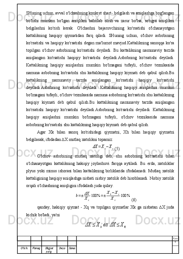 SHuning uchun, avval o'lchashning konkret shart- belgilash va aniqlashga bog'langan
bo'lishi   mumkin   bo'lgan   aniqlikni   baholab   olish   va   zarur   bo'lsa,   so'ngra   aniqlikni
belgilashni   ko'rish   kerak.   O'lchashni   bajaruvchining   ko'rsatishi   o'lchanayotgan
kattalikning   haqiqiy   qiymatidan   farq   qiladi.   SHuning   uchun,   o'lchov   asbobining
ko'rsatishi  va haqiqiy ko'rsatishi  degan ma'lumot mavjud.Kattalikning sanoqqa ko'ra
topilgan   o'lchov   asbobining   ko'rsatishi   deyiladi.   Bu   kattalikning   namunaviy   tarzda
aniqlangan   ko'rsatishi   haqiqiy   ko'rsatishi   deyiladi.Asbobning   ko'rsatishi   deyiladi.
Kattalikning   haqiqiy   aniqlashni   mumkin   bo'lmagani   tufayli,   o'lchov   texnikasida
namuna   asbobning   ko'rsatishi   shu   kattalikning   haqiqiy   kiymati   deb   qabul   qilish.Bu
kattalikning   namunaviy   tarzda   aniqlangan   ko'rsatishi   haqiqiy   ko'rsatishi
deyiladi.Asbobning   ko'rsatishi   deyiladi.   Kattalikning   haqiqiy   aniqlashni   mumkin
bo'lmagani tufayli, o'lchov texnikasida namuna asbobning ko'rsatishi shu kattalikning
haqiqiy   kiymati   deb   qabul   qilish.Bu   kattalikning   namunaviy   tarzda   aniqlangan
ko'rsatishi   haqiqiy   ko'rsatishi   deyiladi.Asbobning   ko'rsatishi   deyiladi.   Kattalikning
haqiqiy   aniqlashni   mumkin   bo'lmagani   tufayli,   o'lchov   texnikasida   namuna
asbobning ko'rsatishi shu kattalikning haqiqiy kiymati deb qabul qilish.
Agar   Xk   bilan   sanoq   ko'rishidagi   qiymatni,   Xh   bilan   haqiqiy   qiymatni
belgilasak, ifodadan ∆X mutlaq xatolikni topamiz:ΔX	=	Xк−	Х	х
(5)
O'lchov   asbobining   mutlaq   xatoligi   deb,   shu   asbobning   ko'rsatishi   bilan
o'lchanayotgan   kattalikning   hakiqiy   joylashuvi   farqqa   aytiladi.   Bu   erda,   xatoliklar
plyus   yoki   minus   ishorasi   bilan   kattalikning   birliklarida   ifodalanadi.   Mutlaq   xatolik
kattaligining haqiqiy aniqlashga nisbati nisbiy xatolik deb hisoblanadi. Nisbiy xatolik
orqali o'lchashning aniqligini ifodalash juda qulay.	
b=±	ΔX
Xx
⋅100	%	=±	
Xk−	X	x	
X	x	
⋅100	%
(6)
qanday,   hakiqiy   qiymat   -   Xq   va   topilgan   qiymatlar   Xk   ga   nisbatan   ∆X   juda
kichik bo'ladi, ya'ni	
ΔX	≤	X	x	ва	ΔХ	≤	Х	к
Varo
q
O'lch Varaq Hujjat
yo'q. Imzo Sana 