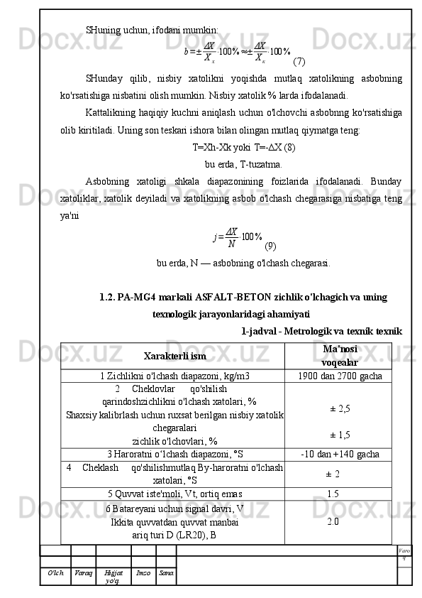 SHuning   uchun ,  ifodani   mumkin :b=±	ΔX
Xx
⋅100	%	≈±	ΔX
Xк
⋅100	%
(7)
SHunday   qilib ,   nisbiy   xatolikni   yoqishda   mutlaq   xatolikning   asbobning
ko ' rsatishiga   nisbatini   olish   mumkin .  Nisbiy   xatolik  %  larda   ifodalanadi .
Kattalikning   haqiqiy   kuchni   aniqlash   uchun   o ' lchovchi   asbobnng   ko ' rsatishiga
olib   kiritiladi .  Uning son teskari ishora bilan olingan mutlaq qiymatga teng:
T=Xh-Xk yoki T=-∆X (8)
bu erda, T-tuzatma.
Asbobning   xatoligi   shkala   diapazonining   foizlarida   ifodalanadi.   Bunday
xatoliklar,  xatolik  deyiladi  va   xatolikning  asbob  o'lchash  chegarasiga   nisbatiga  teng
ya'ni	
j=	ΔX
N	⋅100	%
(9)
bu erda, N — asbobning o'lchash chegarasi.
1.2. PA-MG4 markali ASFALT-BETON zichlik o'lchagich va uning
texnologik jarayonlaridagi ahamiyati
1-jadval - Metrologik va texnik texnik
Xarakterli ism Ma'nosi
voqealar
1 Zichlikni o'lchash diapazoni, kg/m3 1900 dan 2700 gacha
2 Cheklovlar qo'shilish
qarindosh zichlikni o'lchash xatolari, %
Shaxsiy kalibrlash uchun ruxsat berilgan nisbiy xatolik
chegaralari
zichlik o'lchovlari, % ± 2,5
± 1,5
3 Haroratni o lchash diapazoni, ºS	
ʻ -10 dan +140 gacha
4 Cheklash qo'shilish mutlaq By-haroratni o'lchash
xatolari, ºS ± 2
5 Quvvat iste'moli, Vt, ortiq emas 1.5
6 Batareyani uchun signal davri, V
Ikkita quvvatdan quvvat manbai
ariq turi D (LR20), B 2.0
Varo
q
O'lch Varaq Hujjat
yo'q. Imzo Sana 