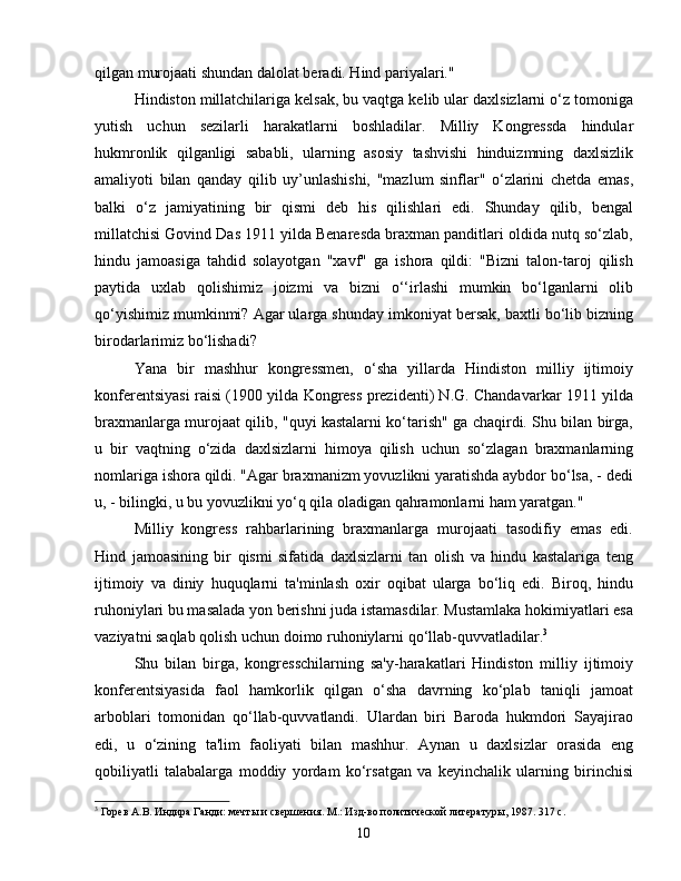 qilgan murojaati shundan dalolat beradi. Hind pariyalari."
Hindiston millatchilariga kelsak, bu vaqtga kelib ular daxlsizlarni o‘z tomoniga
yutish   uchun   sezilarli   harakatlarni   boshladilar.   Milliy   Kongressda   hindular
hukmronlik   qilganligi   sababli,   ularning   asosiy   tashvishi   hinduizmning   daxlsizlik
amaliyoti   bilan   qanday   qilib   uy’unlashishi,   "mazlum   sinflar"   o‘zlarini   chetda   emas,
balki   o‘z   jamiyatining   bir   qismi   deb   his   qilishlari   edi.   Shunday   qilib,   bengal
millatchisi Govind Das 1911 yilda Benaresda braxman panditlari oldida nutq so‘zlab,
hindu   jamoasiga   tahdid   solayotgan   "xavf"   ga   ishora   qildi:   "Bizni   talon-taroj   qilish
paytida   uxlab   qolishimiz   joizmi   va   bizni   o‘‘irlashi   mumkin   bo‘lganlarni   olib
qo‘yishimiz mumkinmi? Agar ularga shunday imkoniyat bersak, baxtli bo‘lib bizning
birodarlarimiz bo‘lishadi?
Yana   bir   mashhur   kongressmen,   o‘sha   yillarda   Hindiston   milliy   ijtimoiy
konferentsiyasi raisi (1900 yilda Kongress prezidenti) N.G. Chandavarkar 1911 yilda
braxmanlarga murojaat qilib, "quyi kastalarni ko‘tarish" ga chaqirdi. Shu bilan birga,
u   bir   vaqtning   o‘zida   daxlsizlarni   himoya   qilish   uchun   so‘zlagan   braxmanlarning
nomlariga ishora qildi. "Agar braxmanizm yovuzlikni yaratishda aybdor bo‘lsa, - dedi
u, - bilingki, u bu yovuzlikni yo‘q qila oladigan qahramonlarni ham yaratgan."
Milliy   kongress   rahbarlarining   braxmanlarga   murojaati   tasodifiy   emas   edi.
Hind   jamoasining   bir   qismi   sifatida   daxlsizlarni   tan   olish   va   hindu   kastalariga   teng
ijtimoiy   va   diniy   huquqlarni   ta'minlash   oxir   oqibat   ularga   bo‘liq   edi.   Biroq,   hindu
ruhoniylari bu masalada yon berishni juda istamasdilar. Mustamlaka hokimiyatlari esa
vaziyatni saqlab qolish uchun doimo ruhoniylarni qo‘llab-quvvatladilar. 3
Shu   bilan   birga,   kongresschilarning   sa'y-harakatlari   Hindiston   milliy   ijtimoiy
konferentsiyasida   faol   hamkorlik   qilgan   o‘sha   davrning   ko‘plab   taniqli   jamoat
arboblari   tomonidan   qo‘llab-quvvatlandi.   Ulardan   biri   Baroda   hukmdori   Sayajirao
edi,   u   o‘zining   ta'lim   faoliyati   bilan   mashhur.   Aynan   u   daxlsizlar   orasida   eng
qobiliyatli   talabalarga   moddiy   yordam   ko‘rsatgan   va   keyinchalik   ularning   birinchisi
3
 Горев А.В. Индира Ганди: мечты и свершения. М.: Изд-во политической литературы, 1987. 317 с.
10 