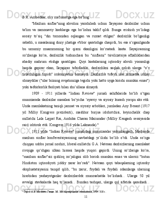 B.R. Ambedkar, oliy ma'lumotga ega bo‘ling.
"Mazlum   sinflar"ning   ahvolini   yaxshilash   uchun   Sayajirao   daxlsizlar   uchun
ta'lim   va   zamonaviy   kasblarga   ega   bo‘lishni   taklif   qildi.   Bunga   erishish   yo‘lidagi
asosiy   to‘siq   "din   tomonidan   oqlangan   va   ruxsat   etilgan"   daxlsizlik   bo‘lganligi
sababli, u masalaning  diniy jihatiga e'tibor qaratishga chaqirdi, bu esa o‘rganilganda
bu   umumiy   muammoning   bir   qismi   ekanligini   ko‘rsatadi.   kasta.   Sayajiraoning
so‘zlariga   ko‘ra,   daxlsizlik   tushunchasi   bu   "sinflarni"   tsivilizatsiya   afzalliklaridan
abadiy   mahrum   etishga   qaratilgan.   Quyi   kastalarning   iqtisodiy   ahvoli   yomonligi
haqida   gapirar   ekan,   Sayajirao   ta'kidladiki,   daxlsizlikni   saqlab   qolish   ularga   "o‘z
tirikchiligini   topish"   imkoniyatini   bermaydi.   Daxlsizlik   tufayli   ular   xizmatda   ishlay
olmaydilar ("ular bizning ovqatimizga tegishi yoki hatto uyga kirishi mumkin emas")
yoki tadbirkorlik faoliyati bilan shu’ullana olmaydi.
1909   -   1911   yillarda   "Indian   Review"   jurnali   sahifalarida   bo‘lib   o‘tgan
munozarada   daxlsizlar   masalasi   bo‘yicha   ‘oyaviy   va   siyosiy   kurash   yorqin   aks   etdi.
Unda mamlakatning taniqli jamoat va siyosiy arboblari, jumladan Any Besant (1917
yil   Milliy   Kongress   prezidenti),   mashhur   burjua   islohotchisi,   keyinchalik   chap
millatchi   Lala   Lajpat   Rai,   Ambika   Charan   Mazumdar   (Milliy   Kengash   sessiyasida
rais) ishtirok etdi. Kongress 1916 yilda Laknauda). 4
1911   yilda   "Indian   Review"   jurnalidagi   munozaralar   yakunlangach,   Madrasda
mazlum   sinflar   konferentsiyasining   navbatdagi   yi’ilishi   bo‘lib   o‘tdi.   Unda   so‘zga
chiqqan ushbu jurnal noshiri, liberal-millatchi G.A. Natesan daxlsizlarning mamlakat
rivojiga   qo‘shgan   ulkan   hissasi   haqida   yuqori   gapirdi.   Uning   so‘zlariga   ko‘ra,
"mazlum   sinflar"siz   qishloq   xo‘jaligini   olib   borish   mumkin   emas   va   ularsiz   "butun
Hindiston   iqtisodiyoti   jiddiy   zarar   ko‘radi".   Natesan   quyi   tabaqalarning   iqtisodiy
ekspluatatsiyasini   tanqid   qilib,   “bu   zarur,   foydali   va   foydali   odamlarga   ularning
hisobidan   yashayotganlar   daxlsizlardek   munosabatda   bo‘lishadi...   Ularga   50   yil
avvalgi   stavkalarda   haq   to‘lanadi...   Bundan   tashqari,   ularga   qul   sifatida   qarashadi...
4
 Горев А.В. Махатма Ганди. М.: Международные отношения, 1984. 318 с.
11