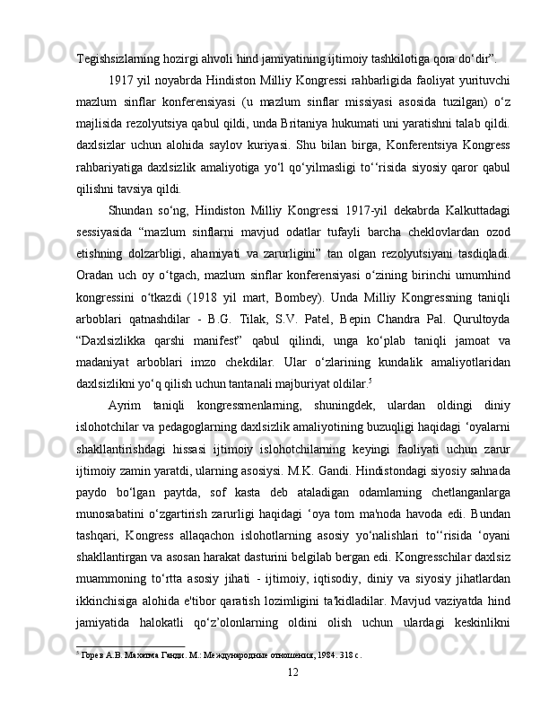 Tegishsizlarning hozirgi ahvoli hind jamiyatining ijtimoiy tashkilotiga qora do‘dir”.
1917 yil  noyabrda  Hindiston  Milliy Kongressi  rahbarligida faoliyat  yurituvchi
mazlum   sinflar   konferensiyasi   (u   mazlum   sinflar   missiyasi   asosida   tuzilgan)   o‘z
majlisida rezolyutsiya qabul qildi, unda Britaniya hukumati uni yaratishni talab qildi.
daxlsizlar   uchun   alohida   saylov   kuriyasi.   Shu   bilan   birga,   Konferentsiya   Kongress
rahbariyatiga   daxlsizlik   amaliyotiga   yo‘l   qo‘yilmasligi   to‘‘risida   siyosiy   qaror   qabul
qilishni tavsiya qildi.
Shundan   so‘ng,   Hindiston   Milliy   Kongressi   1917-yil   dekabrda   Kalkuttadagi
sessiyasida   “mazlum   sinflarni   mavjud   odatlar   tufayli   barcha   cheklovlardan   ozod
etishning   dolzarbligi,   ahamiyati   va   zarurligini”   tan   olgan   rezolyutsiyani   tasdiqladi.
Oradan   uch   oy   o tgach,   mazlum   sinflar   konferensiyasi   o zining   birinchi   umumhindʻ ʻ
kongressini   o tkazdi   (1918   yil   mart,   Bombey).   Unda   Milliy   Kongressning   taniqli	
ʻ
arboblari   qatnashdilar   -   B.G.   Tilak,   S.V.   Patel,   Bepin   Chandra   Pal.   Qurultoyda
“Daxlsizlikka   qarshi   manifest”   qabul   qilindi,   unga   ko‘plab   taniqli   jamoat   va
madaniyat   arboblari   imzo   chekdilar.   Ular   o‘zlarining   kundalik   amaliyotlaridan
daxlsizlikni yo‘q qilish uchun tantanali majburiyat oldilar. 5
Ayrim   taniqli   kongressmenlarning,   shuningdek,   ulardan   oldingi   diniy
islohotchilar va pedagoglarning daxlsizlik amaliyotining buzuqligi haqidagi ‘oyalarni
shakllantirishdagi   hissasi   ijtimoiy   islohotchilarning   keyingi   faoliyati   uchun   zarur
ijtimoiy zamin yaratdi, ularning asosiysi. M.K. Gandi. Hindistondagi siyosiy sahnada
paydo   bo‘lgan   paytda,   sof   kasta   deb   ataladigan   odamlarning   chetlanganlarga
munosabatini   o‘zgartirish   zarurligi   haqidagi   ‘oya   tom   ma'noda   havoda   edi.   Bundan
tashqari,   Kongress   allaqachon   islohotlarning   asosiy   yo‘nalishlari   to‘‘risida   ‘oyani
shakllantirgan va asosan harakat dasturini belgilab bergan edi. Kongresschilar daxlsiz
muammoning   to‘rtta   asosiy   jihati   -   ijtimoiy,   iqtisodiy,   diniy   va   siyosiy   jihatlardan
ikkinchisiga   alohida   e'tibor   qaratish   lozimligini   ta'kidladilar.   Mavjud   vaziyatda   hind
jamiyatida   halokatli   qo‘z’olonlarning   oldini   olish   uchun   ulardagi   keskinlikni
5
 Горев А.В. Махатма Ганди. М.: Международные отношения, 1984. 318 с.
12 