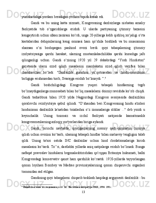 yumshatishga yordam beradigan yechim topish kerak edi.
Gandi   va   bu   uning   katta   xizmati,   Kongressning   daxlsizlarga   nisbatan   amaliy
faoliyatida   tub   o‘zgarishlarga   erishdi.   U   ularda   partiyaning   ijtimoiy   bazasini
kengaytirish uchun ulkan zaxirani ko‘rdi, unga 20-yillarga kelib qishloq xo‘jaligi o‘rta
kastalaridan   dehqonlarning   keng   ommasi   ham   qo‘shila   boshladi   va   bu   muammoni
shaxsan   o‘zi   boshqargan   panhind   ovozi   berdi.   quyi   tabaqalarning   ijtimoiy
izolyatsiyasiga   qarshi   harakat,   ularning   mustamlakachilikka   qarshi   kurashga   jalb
qilinganligi   uchun.   Gandi   o‘zining   1920   yil   29   dekabrdagi   "Yosh   Hindiston"
gazetasida   ularni   ozod   qilish   masalasini   mamlakatni   ozod   qilish   vazifasi   bilan
chambarchas   bo‘ladi:   "Daxlsizlik   gunohini   yo‘qotmasdan   va   hindu-musulmon
birligiga erishmasdan turib, Svarajga erishib bo‘lmaydi. ”. 6
Gandi   boshchiligidagi   Kongress   yuqori   tabaqali   hindlarning   tegib
bo‘lmaydiganlarga munosabati bilan bo‘liq masalalarni doimiy ravishda ko‘rib chiqdi.
Gandi   tashabbusi   bilan   1920   yilda   Nagpurdagi   Kongress   sessiyasida   daxlsizlikni
qoralovchi   rezolyutsiya   qabul   qilindi.   "O‘shandan   beri   Kongressning   hindu   a'zolari
hinduizmni   daxlsizlik   la'natidan   tozalashni   o‘z   zimmalariga   oldilar   ..."   deb   yozdi   u
keyinchalik.   Uning   tinimsiz   va   izchil   faoliyati   natijasida   kamsitmaslik
kongressmenlarning axloqiy me'yorlaridan biriga aylandi.
Gandi,   birinchi   navbatda,   quvilganlarning   insoniy   qadr-qimmatini   himoya
qilish uchun ovozini ko‘tarib, ularning tabaqali hindlar bilan ma'naviy tengligini talab
qildi.   Uning   ta'siri   ostida   INC   daxlsizlar   uchun   hind   ibodatxonalariga   kirish
masalasini ko‘tardi. To‘‘ri, dastlabki yillarda aniq natijalarga erishib bo‘lmadi. Bunga
nafaqat pravoslav hindularni begonalashtirishdan qo‘rqqan Britaniya hukumati, balki
Kongressdagi   konservativ   qanot   ham   qarshilik   ko‘rsatdi.   1920-yillarda   tayyorlangan
qonun   loyihasi   Bombey   va   Madras   provinsiyalarining   qonun   chiqaruvchi   organlari
tomonidan rad etilgan.
Gandining quyi tabaqalarni chiqarib tashlash haqidagi argumenti daxlsizlik - bu
6
 Индийская жена: исследования, эссе. М.: Восточная литература РАН, 1996. 190 с.
13