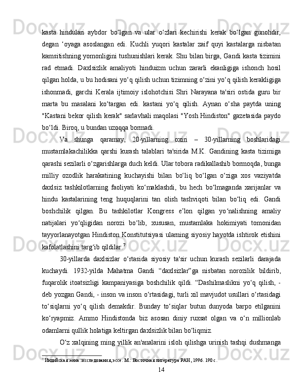 kasta   hindulari   aybdor   bo‘lgan   va   ular   o‘zlari   kechirishi   kerak   bo‘lgan   gunohdir,
degan   ‘oyaga   asoslangan   edi.   Kuchli   yuqori   kastalar   zaif   quyi   kastalarga   nisbatan
kamsitishning yomonligini tushunishlari kerak. Shu bilan birga, Gandi kasta tizimini
rad   etmadi.   Daxlsizlik   amaliyoti   hinduizm   uchun   zararli   ekanligiga   ishonch   hosil
qilgan holda, u bu hodisani yo‘q qilish uchun tizimning o‘zini yo‘q qilish kerakligiga
ishonmadi,   garchi   Kerala   ijtimoiy   islohotchisi   Shri   Narayana   ta'siri   ostida   guru   bir
marta   bu   masalani   ko‘targan   edi.   kastani   yo‘q   qilish.   Aynan   o‘sha   paytda   uning
"Kastani  bekor qilish kerak" sarlavhali maqolasi  "Yosh Hindiston" gazetasida paydo
bo‘ldi. Biroq, u bundan uzoqqa bormadi.
Va   shunga   qaramay,   20-yillarning   oxiri   –   30-yillarning   boshlaridagi
mustamlakachilikka   qarshi   kurash   talablari   ta'sirida   M.K.   Gandining   kasta   tizimiga
qarashi sezilarli o‘zgarishlarga duch keldi. Ular tobora radikallashib bormoqda, bunga
milliy   ozodlik   harakatining   kuchayishi   bilan   bo‘liq   bo‘lgan   o‘ziga   xos   vaziyatda
daxlsiz   tashkilotlarning   faoliyati   ko‘maklashdi,   bu   hech   bo‘lmaganda   xarijanlar   va
hindu   kastalarining   teng   huquqlarini   tan   olish   tashviqoti   bilan   bo‘liq   edi.   Gandi
boshchilik   qilgan.   Bu   tashkilotlar   Kongress   e lon   qilgan   yo nalishning   amaliyʼ ʻ
natijalari   yo qligidan   norozi   bo lib,   xususan,   mustamlaka   hokimiyati   tomonidan	
ʻ ʻ
tayyorlanayotgan Hindiston Konstitutsiyasi  ularning siyosiy hayotda ishtirok etishini
kafolatlashini targ ib qildilar.	
ʻ 7
30-yillarda   daxlsizlar   o‘rtasida   siyosiy   ta'sir   uchun   kurash   sezilarli   darajada
kuchaydi.   1932-yilda   Mahatma   Gandi   “daxlsizlar”ga   nisbatan   norozilik   bildirib,
fuqarolik   itoatsizligi   kampaniyasiga   boshchilik   qildi.   “Dashilmaslikni   yo‘q   qilish,   -
deb yozgan Gandi, - inson va inson o‘rtasidagi, turli xil mavjudot usullari o‘rtasidagi
to‘siqlarni   yo‘q   qilish   demakdir.   Bunday   to‘siqlar   butun   dunyoda   barpo   etilganini
ko‘ryapmiz.   Ammo   Hindistonda   biz   asosan   diniy   ruxsat   olgan   va   o‘n   millionlab
odamlarni qullik holatiga keltirgan daxlsizlik bilan bo‘liqmiz.
O‘z  xalqining ming yillik an'analarini  isloh  qilishga  urinish  tashqi  dushmanga
7
 Индийская жена: исследования, эссе. М.: Восточная литература РАН, 1996. 190 с.
14 