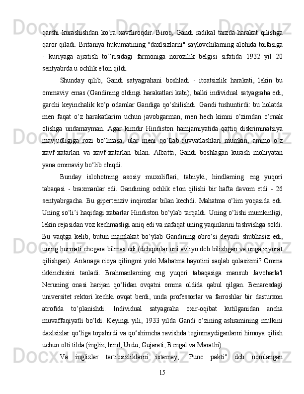 qarshi   kurashishdan   ko‘ra   xavfliroqdir.   Biroq,   Gandi   radikal   tarzda   harakat   qilishga
qaror qiladi. Britaniya hukumatining "daxlsizlarni" saylovchilarning alohida toifasiga
-   kuriyaga   ajratish   to‘‘risidagi   farmoniga   norozilik   belgisi   sifatida   1932   yil   20
sentyabrda u ochlik e'lon qildi.
Shunday   qilib,   Gandi   satyagrahani   boshladi   -   itoatsizlik   harakati,   lekin   bu
ommaviy emas (Gandining oldingi harakatlari kabi), balki individual satyagraha edi,
garchi keyinchalik ko‘p odamlar Gandiga qo‘shilishdi. Gandi tushuntirdi: bu holatda
men   faqat   o‘z   harakatlarim   uchun   javobgarman,   men   hech   kimni   o‘zimdan   o‘rnak
olishga   undamayman.   Agar   kimdir   Hindiston   hamjamiyatida   qattiq   diskriminatsiya
mavjudligiga   rozi   bo‘lmasa,   ular   meni   qo‘llab-quvvatlashlari   mumkin,   ammo   o‘z
xavf-xatarlari   va   xavf-xatarlari   bilan.   Albatta,   Gandi   boshlagan   kurash   mohiyatan
yana ommaviy bo‘lib chiqdi.
Bunday   islohotning   asosiy   muxoliflari,   tabiiyki,   hindlarning   eng   yuqori
tabaqasi   -   braxmanlar   edi.   Gandining   ochlik   e'lon   qilishi   bir   hafta   davom   etdi   -   26
sentyabrgacha.  Bu  gipertenziv inqirozlar  bilan  kechdi. Mahatma   o‘lim   yoqasida  edi.
Uning so‘li’i haqidagi xabarlar Hindiston bo‘ylab tarqaldi. Uning o‘lishi mumkinligi,
lekin rejasidan voz kechmasligi aniq edi va nafaqat uning yaqinlarini tashvishga soldi.
Bu   vaqtga   kelib,   butun   mamlakat   bo‘ylab   Gandining   obro‘si   deyarli   shubhasiz   edi,
uning hurmati chegara bilmas edi (dehqonlar uni avliyo deb bilishgan va unga ziyorat
qilishgan). An'anaga rioya qilingmi yoki Mahatma hayotini saqlab qolasizmi? Omma
ikkinchisini   tanladi.   Brahmanlarning   eng   yuqori   tabaqasiga   mansub   Javoharla'l
Neruning   onasi   harijan   qo‘lidan   ovqatni   omma   oldida   qabul   qilgan.   Benaresdagi
universitet   rektori   kechki   ovqat   berdi,   unda   professorlar   va   farroshlar   bir   dasturxon
atrofida   to‘planishdi.   Individual   satyagraha   oxir-oqibat   kutilganidan   ancha
muvaffaqiyatli   bo‘ldi.   Keyingi   yili,   1933   yilda   Gandi   o‘zining   ashramining   mulkini
daxlsizlar qo‘liga topshirdi va qo‘shimcha ravishda teginmaydiganlarni himoya qilish
uchun olti tilda (ingliz, hind, Urdu, Gujarati, Bengal va Marathi).
Va   inglizlar   tartibsizliklarni   istamay,   "Pune   pakti"   deb   nomlangan
15 