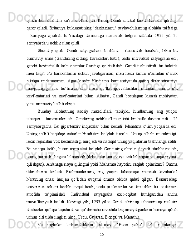 qarshi   kurashishdan   ko‘ra   xavfliroqdir.   Biroq,   Gandi   radikal   tarzda   harakat   qilishga
qaror qiladi. Britaniya hukumatining "daxlsizlarni" saylovchilarning alohida toifasiga
-   kuriyaga   ajratish   to‘‘risidagi   farmoniga   norozilik   belgisi   sifatida   1932   yil   20
sentyabrda u ochlik e'lon qildi.
Shunday   qilib,   Gandi   satyagrahani   boshladi   -   itoatsizlik   harakati,   lekin   bu
ommaviy emas (Gandining oldingi harakatlari kabi), balki individual satyagraha edi,
garchi keyinchalik ko‘p odamlar Gandiga qo‘shilishdi. Gandi tushuntirdi: bu holatda
men   faqat   o‘z   harakatlarim   uchun   javobgarman,   men   hech   kimni   o‘zimdan   o‘rnak
olishga   undamayman.   Agar   kimdir   Hindiston   hamjamiyatida   qattiq   diskriminatsiya
mavjudligiga   rozi   bo‘lmasa,   ular   meni   qo‘llab-quvvatlashlari   mumkin,   ammo   o‘z
xavf-xatarlari   va   xavf-xatarlari   bilan.   Albatta,   Gandi   boshlagan   kurash   mohiyatan
yana ommaviy bo‘lib chiqdi.
Bunday   islohotning   asosiy   muxoliflari,   tabiiyki,   hindlarning   eng   yuqori
tabaqasi   -   braxmanlar   edi.   Gandining   ochlik   e'lon   qilishi   bir   hafta   davom   etdi   -   26
sentyabrgacha.  Bu  gipertenziv inqirozlar  bilan  kechdi. Mahatma   o‘lim   yoqasida  edi.
Uning so‘li’i haqidagi xabarlar Hindiston bo‘ylab tarqaldi. Uning o‘lishi mumkinligi,
lekin rejasidan voz kechmasligi aniq edi va nafaqat uning yaqinlarini tashvishga soldi.
Bu   vaqtga   kelib,   butun   mamlakat   bo‘ylab   Gandining   obro‘si   deyarli   shubhasiz   edi,
uning hurmati chegara bilmas edi (dehqonlar uni avliyo deb bilishgan va unga ziyorat
qilishgan). An'anaga rioya qilingmi yoki Mahatma hayotini saqlab qolasizmi? Omma
ikkinchisini   tanladi.   Brahmanlarning   eng   yuqori   tabaqasiga   mansub   Javoharla'l
Neruning   onasi   harijan   qo‘lidan   ovqatni   omma   oldida   qabul   qilgan.   Benaresdagi
universitet   rektori   kechki   ovqat   berdi,   unda   professorlar   va   farroshlar   bir   dasturxon
atrofida   to‘planishdi.   Individual   satyagraha   oxir-oqibat   kutilganidan   ancha
muvaffaqiyatli   bo‘ldi.   Keyingi   yili,   1933   yilda   Gandi   o‘zining   ashramining   mulkini
daxlsizlar qo‘liga topshirdi va qo‘shimcha ravishda teginmaydiganlarni himoya qilish
uchun olti tilda (ingliz, hind, Urdu, Gujarati, Bengal va Marathi).
Va   inglizlar   tartibsizliklarni   istamay,   "Pune   pakti"   deb   nomlangan
15