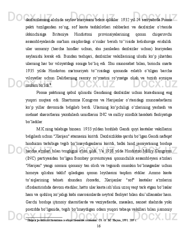 daxlsizlarning alohida saylov kuriyasini bekor qildilar. 1932 yil 24 sentyabrda Puona
pakti   tuzilgandan   so‘ng,   sof   kasta   tashkilotlari   rahbarlari   va   daxlsizlar   o‘rtasida
ikkinchisiga   Britaniya   Hindistoni   provinsiyalarining   qonun   chiqaruvchi
assambleyalarida   ma'lum   miqdordagi   o‘rinlar   berish   to‘‘risida   kelishuvga   erishildi.
ular   umumiy   (barcha   hindlar   uchun,   shu   jumladan   daxlsizlar   uchun)   kuriyadan
saylanishi   kerak   edi.   Bundan   tashqari,   daxlsizlar   vakillarining   ulushi   ko‘p   jihatdan
ularning   har   bir   viloyatdagi   soniga   bo‘liq   edi.   Shu   munosabat   bilan,   birinchi   marta
1935   yilda   Hindiston   ma'muriyati   to‘‘risidagi   qonunda   eslatib   o‘tilgan   barcha
viloyatlar   uchun   Dalitlarning   rasmiy   ro‘yxatini   ro‘yxatga   olish   va   tuzish   ayniqsa
muhim bo‘ldi. 8
Poona   paktining   qabul   qilinishi   Gandining   daxlsizlar   uchun   kurashining   eng
yuqori   nuqtasi   edi.   Shartnoma   Kongress   va   Harijanlar   o‘rtasidagi   munosabatlarni
ko‘p   yillar   davomida   belgilab   berdi.   Ularning   ko‘pchiligi   o‘zlarining   yashash   va
mehnat sharoitlarini yaxshilash umidlarini INC va milliy ozodlik harakati faoliyatiga
bo‘ladilar.
M.K.ning talabiga binoan. 1933 yildan boshlab Gandi quyi kastalar vakillarini
belgilash uchun "Xarijan" atamasini kiritdi. Daxlsizlikka qarshi bo‘lgan Gandi nafaqat
hinduizm   tarkibiga   tegib   bo‘lmaydiganlarni   kiritdi,   balki   hind   jamiyatining   boshqa
barcha a'zolari bilan tengligini e'lon qildi. Va 1938 yilda Hindiston Milliy Kongressi
(INC)   partiyasidan   bo‘lgan   Bombay   provintsiyasi   qonunchilik   assambleyasi   a'zolari
"Harijan"   yangi   nomini   qonuniy   tan   olish   va   teginish   mumkin   bo‘lmaganlar   uchun
himoya   qilishni   taklif   qiladigan   qonun   loyihasini   taqdim   etdilar.   Ammo   kasta
to‘siqlarining   tabiati   shundan   iboratki,   Xarijanlar   "sof"   kastalar   a'zolarini
ifloslantirishda davom etadilar, hatto ular kasta ish’olini uzoq vaqt tark etgan bo‘lsalar
ham va qishloq xo‘jaligi kabi marosimlarda neytral faoliyat bilan shu’ullansalar ham.
Garchi   boshqa   ijtimoiy   sharoitlarda   va   vaziyatlarda,   masalan,   sanoat   shahrida   yoki
poezdda bo‘lganida, tegib bo‘lmaydigan odam yuqori tabaqa vakillari bilan jismoniy
8
 Индия: религия и политика в общественном сознании: Сб. ст. М.: Наука, 1991. 209 с.
16 