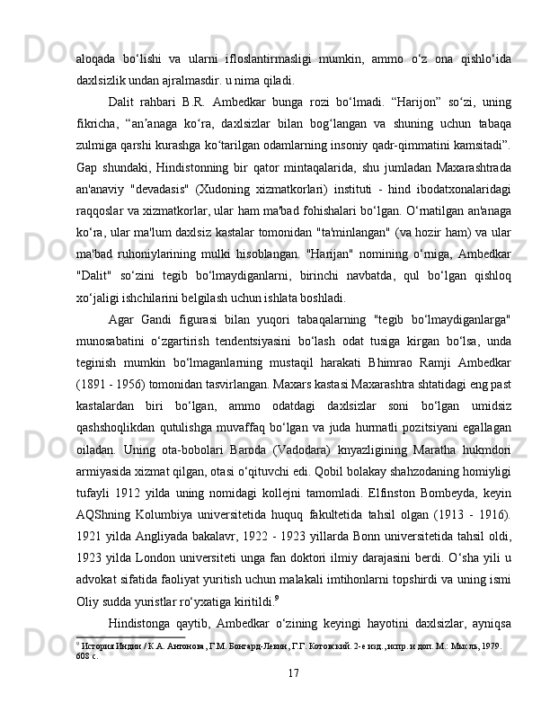 aloqada   bo‘lishi   va   ularni   ifloslantirmasligi   mumkin,   ammo   o‘z   ona   qishlo‘ida
daxlsizlik undan ajralmasdir. u nima qiladi.
Dalit   rahbari   B.R.   Ambedkar   bunga   rozi   bo‘lmadi.   “Harijon”   so zi,   uningʻ
fikricha,   “an anaga   ko ra,   daxlsizlar   bilan   bog langan   va   shuning   uchun   tabaqa	
ʼ ʻ ʻ
zulmiga qarshi kurashga ko tarilgan odamlarning insoniy qadr-qimmatini kamsitadi”.	
ʻ
Gap   shundaki,   Hindistonning   bir   qator   mintaqalarida,   shu   jumladan   Maxarashtrada
an'anaviy   "devadasis"   (Xudoning   xizmatkorlari)   instituti   -   hind   ibodatxonalaridagi
raqqoslar va xizmatkorlar, ular ham ma'bad fohishalari bo‘lgan. O‘rnatilgan an'anaga
ko‘ra, ular ma'lum daxlsiz kastalar tomonidan "ta'minlangan" (va hozir ham) va ular
ma'bad   ruhoniylarining   mulki   hisoblangan.   "Harijan"   nomining   o‘rniga,   Ambedkar
"Dalit"   so‘zini   tegib   bo‘lmaydiganlarni,   birinchi   navbatda,   qul   bo‘lgan   qishloq
xo‘jaligi ishchilarini belgilash uchun ishlata boshladi.
Agar   Gandi   figurasi   bilan   yuqori   tabaqalarning   "tegib   bo‘lmaydiganlarga"
munosabatini   o‘zgartirish   tendentsiyasini   bo‘lash   odat   tusiga   kirgan   bo‘lsa,   unda
teginish   mumkin   bo‘lmaganlarning   mustaqil   harakati   Bhimrao   Ramji   Ambedkar
(1891 - 1956) tomonidan tasvirlangan. Maxars kastasi Maxarashtra shtatidagi eng past
kastalardan   biri   bo‘lgan,   ammo   odatdagi   daxlsizlar   soni   bo‘lgan   umidsiz
qashshoqlikdan   qutulishga   muvaffaq   bo‘lgan   va   juda   hurmatli   pozitsiyani   egallagan
oiladan.   Uning   ota-bobolari   Baroda   (Vadodara)   knyazligining   Maratha   hukmdori
armiyasida xizmat qilgan, otasi o‘qituvchi edi. Qobil bolakay shahzodaning homiyligi
tufayli   1912   yilda   uning   nomidagi   kollejni   tamomladi.   Elfinston   Bombeyda,   keyin
AQShning   Kolumbiya   universitetida   huquq   fakultetida   tahsil   olgan   (1913   -   1916).
1921 yilda Angliyada bakalavr, 1922 - 1923 yillarda Bonn universitetida tahsil  oldi,
1923  yilda   London   universiteti   unga   fan  doktori   ilmiy  darajasini   berdi.  O‘sha   yili   u
advokat sifatida faoliyat yuritish uchun malakali imtihonlarni topshirdi va uning ismi
Oliy sudda yuristlar ro‘yxatiga kiritildi. 9
Hindistonga   qaytib,   Ambedkar   o‘zining   keyingi   hayotini   daxlsizlar,   ayniqsa
9
 История Индии / К.А. Антонова, Г.М. Бонгард-Левин, Г.Г. Котовский. 2-е изд., испр. и доп. М.: Мысль, 1979. 
608 с.
17