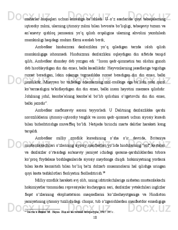 maharlar   huquqlari   uchun   kurashga   ba’ishladi.   U   o‘z   asarlarida   quyi   tabaqalarning
iqtisodiy zulmi, ularning ijtimoiy zulmi bilan bevosita bo‘liqligi, tabaqaviy tuzum va
an’anaviy   qishloq   jamoasini   yo‘q   qilish   orqaligina   ularning   ahvolini   yaxshilash
mumkinligi haqidagi muhim fikrni asoslab berdi;
Ambedkar   hinduizmni   daxlsizlikni   yo‘q   qiladigan   tarzda   isloh   qilish
mumkinligiga   ishonmadi.   Hinduizmni   daxlsizlikni   oqlaydigan   din   sifatida   tanqid
qilib,   Ambedkar   shunday   deb   yozgan   edi:   “Inson   qadr-qimmatini   tan   olishni   gunoh
deb hisoblaydigan din din emas, balki kasallikdir. Hayvonlarning jasadlariga tegishga
ruxsat   beradigan,   lekin   odamga   tegmaslikka   ruxsat   beradigan   din   din   emas,   balki
jinnilikdir.   Muayyan   bir   toifadagi   odamlarning   mol-mulkiga   ega   bo‘lishi   yoki   qurol
ko‘tarmasligini   ta'kidlaydigan   din   din   emas,   balki   inson   hayotini   masxara   qilishdir.
Johilning   johil,   kamba’alning   kamba’al   bo‘lib   qolishini   o‘rgatuvchi   din   din   emas,
balki jazodir”.
Ambedkar   mafkuraviy   asosni   tayyorladi.   U   Dalitning   daxlsizlikka   qarshi
noroziliklarini ijtimoiy-iqtisodiy tenglik va inson qadr-qimmati uchun siyosiy kurash
bilan   birlashtirishga   muvaffaq   bo‘ldi.   Natijada   birinchi   marta   dalitlar   harakati   keng
tarqaldi.
Ambedkar   milliy   ozodlik   kurashining   o‘sha   o‘ir   davrida,   Britaniya
mustamlakachilari o‘zlarining siyosiy manfaatlari yo‘lida hindularning "sof" kastalari
va   daxlsizlar   o‘rtasidagi   an'anaviy   jamiyat   ichidagi   qarama-qarshiliklardan   tobora
ko‘proq foydalana boshlaganlarida siyosiy maydonga chiqdi. hokimiyatning yordami
bilan   kasta   kamsitish   bilan   bo‘liq   ba'zi   dolzarb   muammolarni   hal   qilishga   uringan
quyi kasta tashkilotlari faoliyatini faollashtirish. 10
Milliy ozodlik harakati avj olib, uning ishtirokchilariga nisbatan mustamlakachi
hokimiyatlar tomonidan repressiyalar kuchaygani sari, daxlsizlar yetakchilari inglizlar
faqat   o zlarining   ekspluatatsion   maqsadlarini   ko zlashayotganiga   va   Hindistonʻ ʻ
jamiyatining ijtimoiy tuzilishidagi chuqur, tub o zgarishlardan manfaatdor emasligiga	
ʻ
10
 Касты в Индии. М.: Наука. Изд-во восточной литературы, 1965. 345 с.
18 