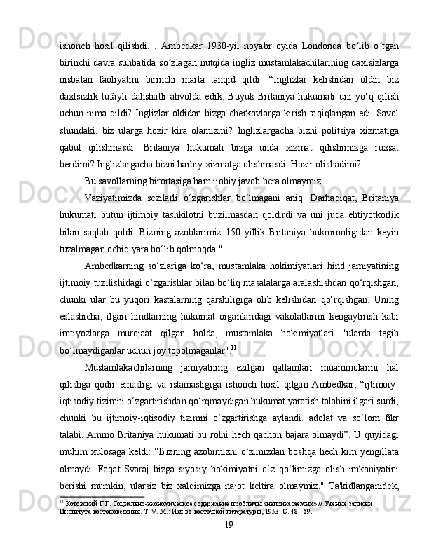 ishonch   hosil   qilishdi.   .   Ambedkar   1930-yil   noyabr   oyida   Londonda   bo lib   o tganʻ ʻ
birinchi davra suhbatida so zlagan nutqida ingliz mustamlakachilarining daxlsizlarga	
ʻ
nisbatan   faoliyatini   birinchi   marta   tanqid   qildi:   “Inglizlar   kelishidan   oldin   biz
daxlsizlik   tufayli   dahshatli   ahvolda   edik.   Buyuk   Britaniya   hukumati   uni   yo‘q   qilish
uchun nima qildi? Inglizlar oldidan bizga cherkovlarga kirish taqiqlangan edi. Savol
shundaki,   biz   ularga   hozir   kira   olamizmi?   Inglizlargacha   bizni   politsiya   xizmatiga
qabul   qilishmasdi.   Britaniya   hukumati   bizga   unda   xizmat   qilishimizga   ruxsat
berdimi? Inglizlargacha bizni harbiy xizmatga olishmasdi. Hozir olishadimi?
Bu savollarning birortasiga ham ijobiy javob bera olmaymiz.
Vaziyatimizda   sezilarli   o‘zgarishlar   bo‘lmagani   aniq.   Darhaqiqat,   Britaniya
hukumati   butun   ijtimoiy   tashkilotni   buzilmasdan   qoldirdi   va   uni   juda   ehtiyotkorlik
bilan   saqlab   qoldi.   Bizning   azoblarimiz   150   yillik   Britaniya   hukmronligidan   keyin
tuzalmagan ochiq yara bo‘lib qolmoqda."
Ambedkarning   so‘zlariga   ko‘ra,   mustamlaka   hokimiyatlari   hind   jamiyatining
ijtimoiy tuzilishidagi o‘zgarishlar bilan bo‘liq masalalarga aralashishdan qo‘rqishgan,
chunki   ular   bu   yuqori   kastalarning   qarshiligiga   olib   kelishidan   qo‘rqishgan.   Uning
eslashicha,   ilgari   hindlarning   hukumat   organlaridagi   vakolatlarini   kengaytirish   kabi
imtiyozlarga   murojaat   qilgan   holda,   mustamlaka   hokimiyatlari   "ularda   tegib
bo‘lmaydiganlar uchun joy topolmaganlar". 11
Mustamlakachilarning   jamiyatning   ezilgan   qatlamlari   muammolarini   hal
qilishga   qodir   emasligi   va   istamasligiga   ishonch   hosil   qilgan   Ambedkar,   “ijtimoiy-
iqtisodiy tizimni o‘zgartirishdan qo‘rqmaydigan hukumat yaratish talabini ilgari surdi,
chunki   bu   ijtimoiy-iqtisodiy   tizimni   o‘zgartirishga   aylandi.   adolat   va   so‘lom   fikr
talabi. Ammo Britaniya hukumati bu rolni hech qachon bajara olmaydi”. U quyidagi
muhim  xulosaga  keldi:  “Bizning  azobimizni  o‘zimizdan  boshqa hech  kim  yengillata
olmaydi.   Faqat   Svaraj   bizga   siyosiy   hokimiyatni   o‘z   qo‘limizga   olish   imkoniyatini
berishi   mumkin,   ularsiz   biz   xalqimizga   najot   keltira   olmaymiz."   Ta'kidlanganidek,
11
 Котовский Г.Г. Социально-экономическое содержание проблемы «неприкасаемых» // Ученые записки 
Института востоковедения. Т. V. М.: Изд-во восточной литературы, 1953. C. 48 - 69.
19 