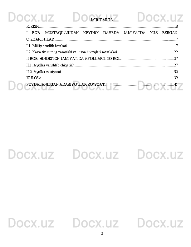 MUNDARIJA
KIRISH .................................................................................................................................................. 3
I   BOB.   MUSTAQILLIKDAN   KEYINGI   DAVRDA   JAMIYATDA   YUZ   BERGAN
O‘ZGARISHLAR ................................................................................................................................. 7
I.1. Milliy ozodlik harakati .................................................................................................................... 7
I.2. Kasta tizimining pasayishi va inson huquqlari masalalari ............................................................ 22
II BOB. HINDISTON JAMIYATIDA AYOLLARNING ROLI ....................................................... 27
II.1. Ayollar va ishlab chiqarish .......................................................................................................... 27
II.2. Ayollar va siyosat ........................................................................................................................ 32
XULOSA ............................................................................................................................................. 39
FOYDALANILGAN ADABIYOTLAR RO‘YXATI ........................................................................ 41
2 