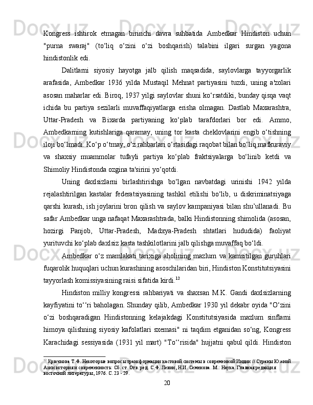 Kongress   ishtirok   etmagan   birinchi   davra   suhbatida   Ambedkar   Hindiston   uchun
"purna   swaraj"   (to‘liq   o‘zini   o‘zi   boshqarish)   talabini   ilgari   surgan   yagona
hindistonlik edi.
Dalitlarni   siyosiy   hayotga   jalb   qilish   maqsadida,   saylovlarga   tayyorgarlik
arafasida,   Ambedkar   1936   yilda   Mustaqil   Mehnat   partiyasini   tuzdi,   uning   a'zolari
asosan maharlar edi. Biroq, 1937 yilgi saylovlar shuni ko‘rsatdiki, bunday qisqa vaqt
ichida   bu   partiya   sezilarli   muvaffaqiyatlarga   erisha   olmagan.   Dastlab   Maxarashtra,
Uttar-Pradesh   va   Bixarda   partiyaning   ko‘plab   tarafdorlari   bor   edi.   Ammo,
Ambedkarning   kutishlariga   qaramay,   uning   tor   kasta   cheklovlarini   engib   o‘tishning
iloji bo‘lmadi. Ko‘p o‘tmay, o‘z rahbarlari o‘rtasidagi raqobat bilan bo‘liq mafkuraviy
va   shaxsiy   muammolar   tufayli   partiya   ko‘plab   fraktsiyalarga   bo‘linib   ketdi   va
Shimoliy Hindistonda ozgina ta'sirini yo‘qotdi.
Uning   daxlsizlarni   birlashtirishga   bo‘lgan   navbatdagi   urinishi   1942   yilda
rejalashtirilgan   kastalar   federatsiyasining   tashkil   etilishi   bo‘lib,   u   diskriminatsiyaga
qarshi kurash, ish joylarini bron qilish va saylov kampaniyasi bilan shu’ullanadi. Bu
safar Ambedkar unga nafaqat Maxarashtrada, balki Hindistonning shimolida (asosan,
hozirgi   Panjob,   Uttar-Pradesh,   Madxya-Pradesh   shtatlari   hududida)   faoliyat
yurituvchi ko‘plab daxlsiz kasta tashkilotlarini jalb qilishga muvaffaq bo‘ldi.
Ambedkar   o‘z   mamlakati   tarixiga   aholining   mazlum   va   kamsitilgan   guruhlari
fuqarolik huquqlari uchun kurashining asoschilaridan biri, Hindiston Konstitutsiyasini
tayyorlash komissiyasining raisi sifatida kirdi. 12
Hindiston   milliy   kongressi   rahbariyati   va   shaxsan   M.K.   Gandi   daxlsizlarning
kayfiyatini to‘‘ri baholagan. Shunday qilib, Ambedkar 1930 yil dekabr oyida "O‘zini
o‘zi   boshqaradigan   Hindistonning   kelajakdagi   Konstitutsiyasida   mazlum   sinflarni
himoya   qilishning   siyosiy   kafolatlari   sxemasi"   ni   taqdim   etganidan   so‘ng,   Kongress
Karachidagi   sessiyasida   (1931   yil   mart)   "To‘‘risida"   hujjatni   qabul   qildi.   Hindiston
12
 Крючкова Т.Ф. Некоторые вопросы трансформации кастовой системы в современной Индии // Страны Южной
Азии история и современность: Сб. ст. Отв. ред. С.Ф. Левин, Н.И. Семенова. М.: Наука. Главная редакция 
восточной литературы, 1976. С. 23 - 29.
20
