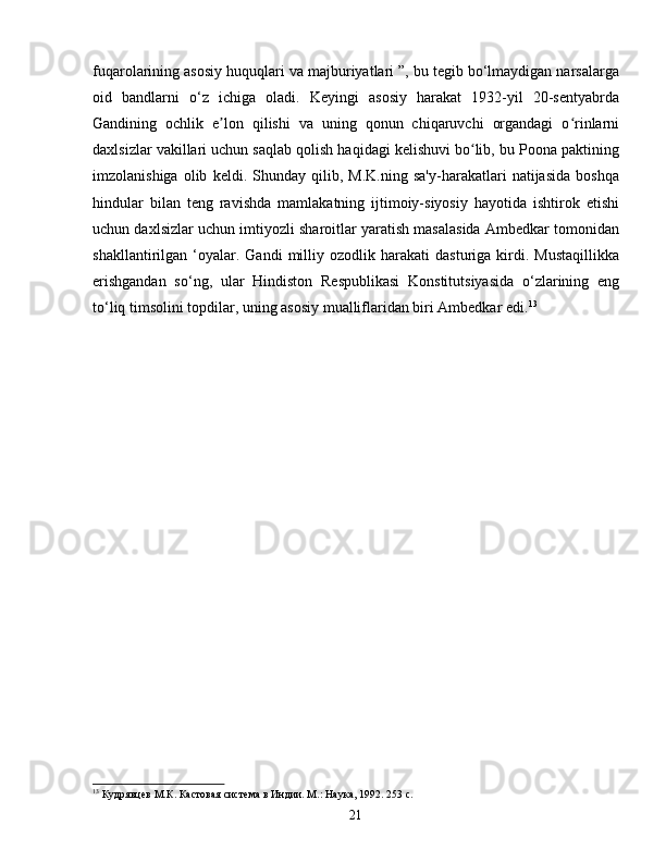 fuqarolarining asosiy huquqlari va majburiyatlari ”, bu tegib bo‘lmaydigan narsalarga
oid   bandlarni   o‘z   ichiga   oladi.   Keyingi   asosiy   harakat   1932-yil   20-sentyabrda
Gandining   ochlik   e lon   qilishi   va   uning   qonun   chiqaruvchi   organdagi   o rinlarniʼ ʻ
daxlsizlar vakillari uchun saqlab qolish haqidagi kelishuvi bo lib, bu Poona paktining	
ʻ
imzolanishiga   olib   keldi.   Shunday   qilib,   M.K.ning   sa'y-harakatlari   natijasida   boshqa
hindular   bilan   teng   ravishda   mamlakatning   ijtimoiy-siyosiy   hayotida   ishtirok   etishi
uchun daxlsizlar uchun imtiyozli sharoitlar yaratish masalasida Ambedkar tomonidan
shakllantirilgan  ‘oyalar.  Gandi   milliy  ozodlik   harakati   dasturiga   kirdi.   Mustaqillikka
erishgandan   so‘ng,   ular   Hindiston   Respublikasi   Konstitutsiyasida   o‘zlarining   eng
to‘liq timsolini topdilar, uning asosiy mualliflaridan biri Ambedkar edi. 13
13
 Кудрявцев М.К. Кастовая система в Индии. М.: Наука, 1992. 253 с.
21 