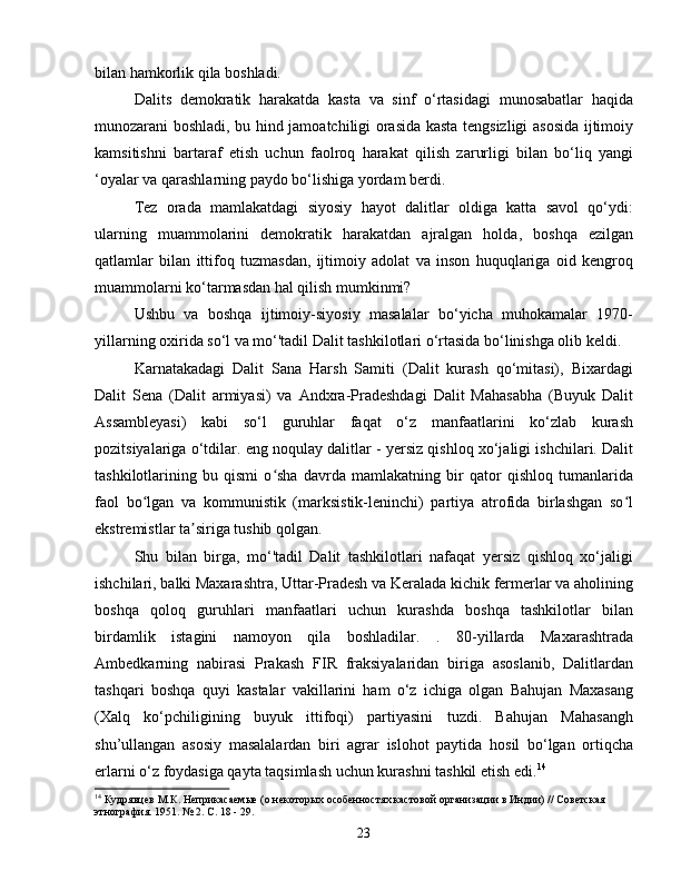bilan hamkorlik qila boshladi.
Dalits   demokratik   harakatda   kasta   va   sinf   o‘rtasidagi   munosabatlar   haqida
munozarani boshladi, bu hind jamoatchiligi orasida kasta tengsizligi asosida ijtimoiy
kamsitishni   bartaraf   etish   uchun   faolroq   harakat   qilish   zarurligi   bilan   bo‘liq   yangi
‘oyalar va qarashlarning paydo bo‘lishiga yordam berdi.
Tez   orada   mamlakatdagi   siyosiy   hayot   dalitlar   oldiga   katta   savol   qo‘ydi:
ularning   muammolarini   demokratik   harakatdan   ajralgan   holda,   boshqa   ezilgan
qatlamlar   bilan   ittifoq   tuzmasdan,   ijtimoiy   adolat   va   inson   huquqlariga   oid   kengroq
muammolarni ko‘tarmasdan hal qilish mumkinmi?
Ushbu   va   boshqa   ijtimoiy-siyosiy   masalalar   bo‘yicha   muhokamalar   1970-
yillarning oxirida so‘l va mo‘'tadil Dalit tashkilotlari o‘rtasida bo‘linishga olib keldi.
Karnatakadagi   Dalit   Sana   Harsh   Samiti   (Dalit   kurash   qo‘mitasi),   Bixardagi
Dalit   Sena   (Dalit   armiyasi)   va   Andxra-Pradeshdagi   Dalit   Mahasabha   (Buyuk   Dalit
Assambleyasi)   kabi   so‘l   guruhlar   faqat   o‘z   manfaatlarini   ko‘zlab   kurash
pozitsiyalariga o‘tdilar. eng noqulay dalitlar - yersiz qishloq xo‘jaligi ishchilari. Dalit
tashkilotlarining   bu   qismi   o sha   davrda   mamlakatning   bir   qator   qishloq   tumanlaridaʻ
faol   bo lgan   va   kommunistik   (marksistik-leninchi)   partiya   atrofida   birlashgan   so l	
ʻ ʻ
ekstremistlar ta siriga tushib qolgan.	
ʼ
Shu   bilan   birga,   mo‘'tadil   Dalit   tashkilotlari   nafaqat   yersiz   qishloq   xo‘jaligi
ishchilari, balki Maxarashtra, Uttar-Pradesh va Keralada kichik fermerlar va aholining
boshqa   qoloq   guruhlari   manfaatlari   uchun   kurashda   boshqa   tashkilotlar   bilan
birdamlik   istagini   namoyon   qila   boshladilar.   .   80-yillarda   Maxarashtrada
Ambedkarning   nabirasi   Prakash   FIR   fraksiyalaridan   biriga   asoslanib,   Dalitlardan
tashqari   boshqa   quyi   kastalar   vakillarini   ham   o‘z   ichiga   olgan   Bahujan   Maxasang
(Xalq   ko‘pchiligining   buyuk   ittifoqi)   partiyasini   tuzdi.   Bahujan   Mahasangh
shu’ullangan   asosiy   masalalardan   biri   agrar   islohot   paytida   hosil   bo‘lgan   ortiqcha
erlarni o‘z foydasiga qayta taqsimlash uchun kurashni tashkil etish edi. 14
14
 Кудрявцев М.К. Неприкасаемые (о некоторых особенностях кастовой организации в Индии) // Советская 
этнография. 1951. № 2. С. 18 - 29.
23