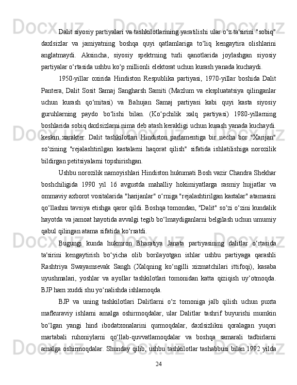 Dalit siyosiy partiyalari va tashkilotlarining yaratilishi ular o‘z ta'sirini "sobiq"
daxlsizlar   va   jamiyatning   boshqa   quyi   qatlamlariga   to‘liq   kengaytira   olishlarini
anglatmaydi.   Aksincha,   siyosiy   spektrning   turli   qanotlarida   joylashgan   siyosiy
partiyalar o‘rtasida ushbu ko‘p millionli elektorat uchun kurash yanada kuchaydi.
1950-yillar   oxirida   Hindiston   Respublika   partiyasi,   1970-yillar   boshida   Dalit
Pantera,   Dalit   Sosit   Samaj   Sangharsh   Samiti   (Mazlum   va   ekspluatatsiya   qilinganlar
uchun   kurash   qo mitasi)   va   Bahujan   Samaj   partiyasi   kabi   quyi   kasta   siyosiyʻ
guruhlarning   paydo   bo lishi   bilan.   (Ko‘pchilik   xalq   partiyasi)   1980-yillarning	
ʻ
boshlarida sobiq daxlsizlarni nima deb atash kerakligi uchun kurash yanada kuchaydi.
keskin   xarakter.   Dalit   tashkilotlari   Hindiston   parlamentiga   bir   necha   bor   "Xarijan"
so‘zining   "rejalashtirilgan   kastalarni   haqorat   qilish"   sifatida   ishlatilishiga   norozilik
bildirgan petitsiyalarni topshirishgan.
Ushbu norozilik namoyishlari Hindiston hukumati Bosh vazir Chandra Shekhar
boshchiligida   1990   yil   16   avgustda   mahalliy   hokimiyatlarga   rasmiy   hujjatlar   va
ommaviy axborot vositalarida "harijanlar" o‘rniga "rejalashtirilgan kastalar" atamasini
qo‘llashni tavsiya etishga qaror qildi. Boshqa tomondan, "Dalit" so‘zi o‘zini kundalik
hayotda va jamoat hayotida avvalgi tegib bo‘lmaydiganlarni belgilash uchun umumiy
qabul qilingan atama sifatida ko‘rsatdi.
Bugungi   kunda   hukmron   Bharatiya   Janata   partiyasining   dalitlar   o‘rtasida
ta'sirini   kengaytirish   bo‘yicha   olib   borilayotgan   ishlar   ushbu   partiyaga   qarashli
Rashtriya   Swayamsevak   Sangh   (Xalqning   ko‘ngilli   xizmatchilari   ittifoqi),   kasaba
uyushmalari,   yoshlar   va   ayollar   tashkilotlari   tomonidan   katta   qiziqish   uy’otmoqda.
BJP ham xuddi shu yo‘nalishda ishlamoqda.
BJP   va   uning   tashkilotlari   Dalitlarni   o‘z   tomoniga   jalb   qilish   uchun   puxta
mafkuraviy   ishlarni   amalga   oshirmoqdalar,   ular   Dalitlar   tashrif   buyurishi   mumkin
bo‘lgan   yangi   hind   ibodatxonalarini   qurmoqdalar,   daxlsizlikni   qoralagan   yuqori
martabali   ruhoniylarni   qo‘llab-quvvatlamoqdalar   va   boshqa   samarali   tadbirlarni
amalga oshirmoqdalar. Shunday qilib, ushbu tashkilotlar tashabbusi  bilan 1992 yilda
24 