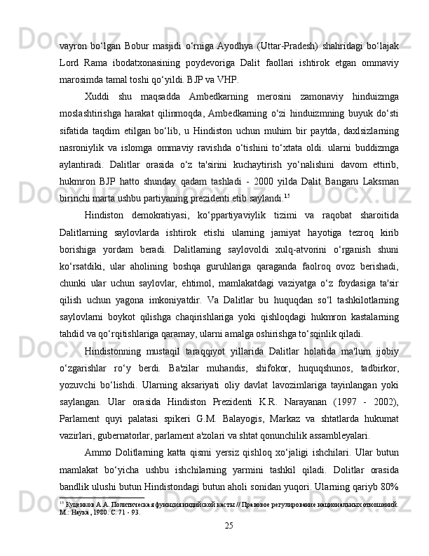 vayron   bo‘lgan   Bobur   masjidi   o‘rniga   Ayodhya   (Uttar-Pradesh)   shahridagi   bo‘lajak
Lord   Rama   ibodatxonasining   poydevoriga   Dalit   faollari   ishtirok   etgan   ommaviy
marosimda tamal toshi qo‘yildi. BJP va VHP.
Xuddi   shu   maqsadda   Ambedkarning   merosini   zamonaviy   hinduizmga
moslashtirishga   harakat   qilinmoqda,   Ambedkarning   o‘zi   hinduizmning   buyuk   do‘sti
sifatida   taqdim   etilgan   bo‘lib,   u   Hindiston   uchun   muhim   bir   paytda,   daxlsizlarning
nasroniylik   va   islomga   ommaviy   ravishda   o‘tishini   to‘xtata   oldi.   ularni   buddizmga
aylantiradi.   Dalitlar   orasida   o‘z   ta'sirini   kuchaytirish   yo‘nalishini   davom   ettirib,
hukmron   BJP   hatto   shunday   qadam   tashladi   -   2000   yilda   Dalit   Bangaru   Laksman
birinchi marta ushbu partiyaning prezidenti etib saylandi. 15
Hindiston   demokratiyasi,   ko‘ppartiyaviylik   tizimi   va   raqobat   sharoitida
Dalitlarning   saylovlarda   ishtirok   etishi   ularning   jamiyat   hayotiga   tezroq   kirib
borishiga   yordam   beradi.   Dalitlarning   saylovoldi   xulq-atvorini   o‘rganish   shuni
ko‘rsatdiki,   ular   aholining   boshqa   guruhlariga   qaraganda   faolroq   ovoz   berishadi,
chunki   ular   uchun   saylovlar,   ehtimol,   mamlakatdagi   vaziyatga   o‘z   foydasiga   ta'sir
qilish   uchun   yagona   imkoniyatdir.   Va   Dalitlar   bu   huquqdan   so‘l   tashkilotlarning
saylovlarni   boykot   qilishga   chaqirishlariga   yoki   qishloqdagi   hukmron   kastalarning
tahdid va qo‘rqitishlariga qaramay, ularni amalga oshirishga to‘sqinlik qiladi.
Hindistonning   mustaqil   taraqqiyot   yillarida   Dalitlar   holatida   ma'lum   ijobiy
o‘zgarishlar   ro‘y   berdi.   Ba'zilar   muhandis,   shifokor,   huquqshunos,   tadbirkor,
yozuvchi   bo‘lishdi.   Ularning   aksariyati   oliy   davlat   lavozimlariga   tayinlangan   yoki
saylangan.   Ular   orasida   Hindiston   Prezidenti   K.R.   Narayanan   (1997   -   2002),
Parlament   quyi   palatasi   spikeri   G.M.   Balayogis,   Markaz   va   shtatlarda   hukumat
vazirlari, gubernatorlar, parlament a'zolari va shtat qonunchilik assambleyalari.
Ammo   Dolitlarning   katta   qismi   yersiz   qishloq   xo‘jaligi   ishchilari.   Ular   butun
mamlakat   bo‘yicha   ushbu   ishchilarning   yarmini   tashkil   qiladi.   Dolitlar   orasida
bandlik ulushi butun Hindistondagi butun aholi sonidan yuqori. Ularning qariyb 80%
15
 Куценков А.А. Политическая функция индийской касты // Правовое регулирование национальных отношений.
М.: Наука, 1980. С. 71 - 93.
25