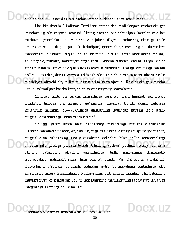 qishloq aholisi: ijarachilar, yer egalari kamba’al dehqonlar va mardikorlar.
Har   bir   shtatda   Hindiston   Prezidenti   tomonidan   tasdiqlangan   rejalashtirilgan
kastalarning   o‘z   ro‘yxati   mavjud.   Uning   asosida   rejalashtirilgan   kastalar   vakillari
markazda   (mamlakat   aholisi   sonidagi   rejalashtirilgan   kastalarning   ulushiga   to‘‘ri
keladi)   va   shtatlarda   (ularga   to‘‘ri   keladigan)   qonun   chiqaruvchi   organlarda   ma'lum
miqdordagi   o‘rinlarni   saqlab   qolish   huquqini   oldilar.   shtat   aholisining   ulushi),
shuningdek,   mahalliy   hokimiyat   organlarida.   Bundan   tashqari,   davlat   ularga   "qoloq
sinflar" sifatida ‘amxo‘rlik qilish uchun maxsus dasturlarni amalga oshirishga majbur
bo‘ldi.   Jumladan,   davlat   korxonalarida   ish  o‘rinlari   uchun  zahiralar   va   ularga  davlat
subsidiyasi oluvchi oliy ta’lim muassasalariga kvota ajratildi. Rejalashtirilgan kastalar
uchun ko‘rsatilgan barcha imtiyozlar konstitutsiyaviy normalardir.
Shunday   qilib,   biz   barcha   xarajatlarga   qaramay,   Dalit   harakati   zamonaviy
Hindiston   tarixiga   o‘z   hissasini   qo‘shishga   muvaffaq   bo‘ldi,   degan   xulosaga
kelishimiz   mumkin.   60—70-yillarda   dalitlarning   uyushgan   kurashi   ko p   asrlikʻ
tengsizlik mafkurasiga jiddiy zarba berdi. 16
So‘nggi   yarim   asrda   ba'zi   dalitlarning   mavqeidagi   sezilarli   o‘zgarishlar,
ularning   mamlakat   ijtimoiy-siyosiy   hayotiga   ta'sirining   kuchayishi   ijtimoiy-iqtisodiy
tengsizlik   va   dalitlarning   asosiy   qismining   qoloqligi   bilan   bo‘liq   muammolarga
e'tiborni   jalb   qilishga   yordam   beradi.   Ularning   adekvat   yechimi   nafaqat   bu   katta
ijtimoiy   qatlamning   ahvolini   yaxshilashga,   balki   jamiyatning   demokratik
rivojlanishini   jadallashtirishga   ham   xizmat   qiladi.   Va   Dalitsning   shoshilinch
ehtiyojlarini   e'tiborsiz   qoldirish,   oldindan   aytib   bo‘lmaydigan   oqibatlarga   olib
keladigan   ijtimoiy   keskinlikning   kuchayishiga   olib   kelishi   mumkin.   Hindistonning
muvaffaqiyati ko‘p jihatdan 160 million Dalitning mamlakatning asosiy rivojlanishiga
integratsiyalashuviga bo‘liq bo‘ladi.
16
 Куценков А.А. Эволюция индийской касты. М.: Наука, 1983. 325 с.
26 