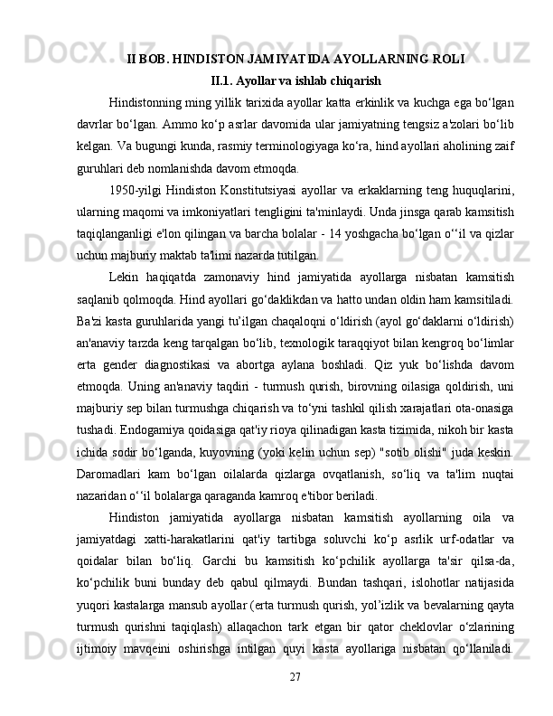 II BOB. HINDISTON JAMIYATIDA AYOLLARNING ROLI
II.1. Ayollar va ishlab chiqarish
Hindistonning ming yillik tarixida ayollar katta erkinlik va kuchga ega bo‘lgan
davrlar bo‘lgan. Ammo ko‘p asrlar davomida ular jamiyatning tengsiz a'zolari bo‘lib
kelgan. Va bugungi kunda, rasmiy terminologiyaga ko‘ra, hind ayollari aholining zaif
guruhlari deb nomlanishda davom etmoqda.
1950-yilgi   Hindiston   Konstitutsiyasi   ayollar   va   erkaklarning   teng   huquqlarini,
ularning maqomi va imkoniyatlari tengligini ta'minlaydi. Unda jinsga qarab kamsitish
taqiqlanganligi e'lon qilingan va barcha bolalar - 14 yoshgacha bo‘lgan o‘‘il va qizlar
uchun majburiy maktab ta'limi nazarda tutilgan.
Lekin   haqiqatda   zamonaviy   hind   jamiyatida   ayollarga   nisbatan   kamsitish
saqlanib qolmoqda. Hind ayollari go‘daklikdan va hatto undan oldin ham kamsitiladi.
Ba'zi kasta guruhlarida yangi tu’ilgan chaqaloqni o‘ldirish (ayol go‘daklarni o‘ldirish)
an'anaviy tarzda keng tarqalgan bo‘lib, texnologik taraqqiyot bilan kengroq bo‘limlar
erta   gender   diagnostikasi   va   abortga   aylana   boshladi.   Qiz   yuk   bo‘lishda   davom
etmoqda. Uning  an'anaviy  taqdiri  -  turmush  qurish,  birovning oilasiga  qoldirish,  uni
majburiy sep bilan turmushga chiqarish va to‘yni tashkil qilish xarajatlari ota-onasiga
tushadi. Endogamiya qoidasiga qat'iy rioya qilinadigan kasta tizimida, nikoh bir kasta
ichida sodir  bo‘lganda, kuyovning (yoki  kelin uchun sep)  "sotib olishi"  juda keskin.
Daromadlari   kam   bo‘lgan   oilalarda   qizlarga   ovqatlanish,   so‘liq   va   ta'lim   nuqtai
nazaridan o‘‘il bolalarga qaraganda kamroq e'tibor beriladi.
Hindiston   jamiyatida   ayollarga   nisbatan   kamsitish   ayollarning   oila   va
jamiyatdagi   xatti-harakatlarini   qat'iy   tartibga   soluvchi   ko‘p   asrlik   urf-odatlar   va
qoidalar   bilan   bo‘liq.   Garchi   bu   kamsitish   ko‘pchilik   ayollarga   ta'sir   qilsa-da,
ko‘pchilik   buni   bunday   deb   qabul   qilmaydi.   Bundan   tashqari,   islohotlar   natijasida
yuqori kastalarga mansub ayollar (erta turmush qurish, yol’izlik va bevalarning qayta
turmush   qurishni   taqiqlash)   allaqachon   tark   etgan   bir   qator   cheklovlar   o‘zlarining
ijtimoiy   mavqeini   oshirishga   intilgan   quyi   kasta   ayollariga   nisbatan   qo‘llaniladi.
27 