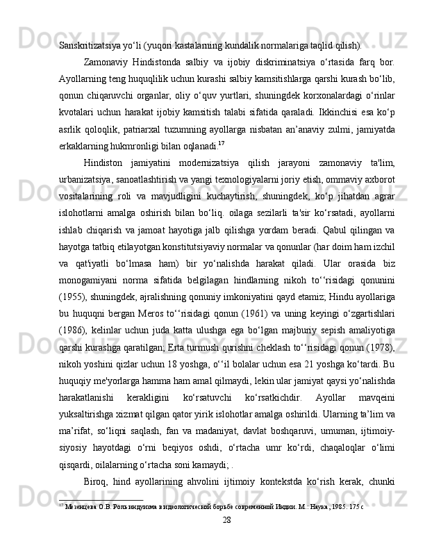 Sanskritizatsiya yo‘li (yuqori kastalarning kundalik normalariga taqlid qilish).
Zamonaviy   Hindistonda   salbiy   va   ijobiy   diskriminatsiya   o‘rtasida   farq   bor.
Ayollarning teng huquqlilik uchun kurashi salbiy kamsitishlarga qarshi kurash bo‘lib,
qonun   chiqaruvchi   organlar,   oliy   o‘quv   yurtlari,   shuningdek   korxonalardagi   o‘rinlar
kvotalari   uchun   harakat   ijobiy   kamsitish   talabi   sifatida   qaraladi.   Ikkinchisi   esa   ko‘p
asrlik   qoloqlik,   patriarxal   tuzumning   ayollarga   nisbatan   an’anaviy   zulmi,   jamiyatda
erkaklarning hukmronligi bilan oqlanadi. 17
Hindiston   jamiyatini   modernizatsiya   qilish   jarayoni   zamonaviy   ta'lim,
urbanizatsiya, sanoatlashtirish va yangi texnologiyalarni joriy etish, ommaviy axborot
vositalarining   roli   va   mavjudligini   kuchaytirish,   shuningdek,   ko‘p   jihatdan   agrar
islohotlarni   amalga   oshirish   bilan   bo‘liq.   oilaga   sezilarli   ta'sir   ko‘rsatadi,   ayollarni
ishlab   chiqarish   va   jamoat   hayotiga   jalb   qilishga   yordam   beradi.   Qabul   qilingan   va
hayotga tatbiq etilayotgan konstitutsiyaviy normalar va qonunlar (har doim ham izchil
va   qat'iyatli   bo‘lmasa   ham)   bir   yo‘nalishda   harakat   qiladi.   Ular   orasida   biz
monogamiyani   norma   sifatida   belgilagan   hindlarning   nikoh   to‘‘risidagi   qonunini
(1955), shuningdek, ajralishning qonuniy imkoniyatini qayd etamiz; Hindu ayollariga
bu   huquqni   bergan   Meros   to‘‘risidagi   qonun   (1961)   va   uning   keyingi   o‘zgartishlari
(1986),   kelinlar   uchun   juda   katta   ulushga   ega   bo‘lgan   majburiy   sepish   amaliyotiga
qarshi kurashga qaratilgan; Erta turmush qurishni cheklash to‘‘risidagi qonun (1978),
nikoh yoshini qizlar uchun 18 yoshga, o‘‘il bolalar uchun esa 21 yoshga ko‘tardi. Bu
huquqiy me'yorlarga hamma ham amal qilmaydi, lekin ular jamiyat qaysi yo‘nalishda
harakatlanishi   kerakligini   ko‘rsatuvchi   ko‘rsatkichdir.   Ayollar   mavqeini
yuksaltirishga xizmat qilgan qator yirik islohotlar amalga oshirildi. Ularning ta’lim va
ma’rifat,   so‘liqni   saqlash,   fan   va   madaniyat,   davlat   boshqaruvi,   umuman,   ijtimoiy-
siyosiy   hayotdagi   o‘rni   beqiyos   oshdi,   o‘rtacha   umr   ko‘rdi,   chaqaloqlar   o‘limi
qisqardi, oilalarning o‘rtacha soni kamaydi; .
Biroq,   hind   ayollarining   ahvolini   ijtimoiy   kontekstda   ko‘rish   kerak,   chunki
17
 Мезенцева О.В. Роль индуизма в идеологической борьбе современной Индии. М.: Наука, 1985. 175 с
28 