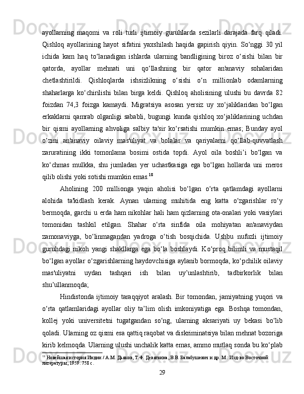 ayollarning   maqomi   va   roli   turli   ijtimoiy   guruhlarda   sezilarli   darajada   farq   qiladi.
Qishloq   ayollarining   hayot   sifatini   yaxshilash   haqida   gapirish   qiyin.   So‘nggi   30   yil
ichida   kam   haq   to‘lanadigan   ishlarda   ularning   bandligining   biroz   o‘sishi   bilan   bir
qatorda,   ayollar   mehnati   uni   qo‘llashning   bir   qator   an'anaviy   sohalaridan
chetlashtirildi.   Qishloqlarda   ishsizlikning   o‘sishi   o‘n   millionlab   odamlarning
shaharlarga   ko‘chirilishi   bilan   birga   keldi.   Qishloq   aholisining   ulushi   bu   davrda   82
foizdan   74,3   foizga   kamaydi.   Migratsiya   asosan   yersiz   uy   xo‘jaliklaridan   bo‘lgan
erkaklarni   qamrab   olganligi   sababli,   bugungi   kunda   qishloq   xo‘jaliklarining   uchdan
bir   qismi   ayollarning   ahvoliga   salbiy   ta'sir   ko‘rsatishi   mumkin   emas;   Bunday   ayol
o‘zini   an'anaviy   oilaviy   mas'uliyat   va   bolalar   va   qariyalarni   qo‘llab-quvvatlash
zaruratining   ikki   tomonlama   bosimi   ostida   topdi.   Ayol   oila   boshli’i   bo‘lgan   va
ko‘chmas   mulkka,   shu   jumladan   yer   uchastkasiga   ega   bo‘lgan   hollarda   uni   meros
qilib olishi yoki sotishi mumkin emas. 18
Aholining   200   millionga   yaqin   aholisi   bo‘lgan   o‘rta   qatlamdagi   ayollarni
alohida   ta'kidlash   kerak.   Aynan   ularning   muhitida   eng   katta   o‘zgarishlar   ro‘y
bermoqda, garchi u erda ham nikohlar hali ham qizlarning ota-onalari yoki vasiylari
tomonidan   tashkil   etilgan.   Shahar   o‘rta   sinfida   oila   mohiyatan   an'anaviydan
zamonaviyga,   bo‘linmagandan   yadroga   o‘tish   bosqichida.   Ushbu   nufuzli   ijtimoiy
guruhdagi   nikoh   yangi   shakllarga   ega   bo‘la   boshlaydi.   Ko‘proq   bilimli   va   mustaqil
bo‘lgan ayollar o‘zgarishlarning haydovchisiga aylanib bormoqda, ko‘pchilik oilaviy
mas'uliyatni   uydan   tashqari   ish   bilan   uy’unlashtirib,   tadbirkorlik   bilan
shu’ullanmoqda;
Hindistonda   ijtimoiy   taraqqiyot   aralash.   Bir   tomondan,   jamiyatning   yuqori   va
o‘rta   qatlamlaridagi   ayollar   oliy   ta’lim   olish   imkoniyatiga   ega.   Boshqa   tomondan,
kollej   yoki   universitetni   tugatgandan   so‘ng,   ularning   aksariyati   uy   bekasi   bo‘lib
qoladi. Ularning oz qismi esa qattiq raqobat va diskriminatsiya bilan mehnat bozoriga
kirib kelmoqda. Ularning ulushi unchalik katta emas, ammo mutlaq sonda bu ko‘plab
18
 Новейшая история Индии / А.М. Дьяков, Т.Ф. Девяткина, В.В. Балабушевич и др. М.: Изд-во Восточной 
литературы, 1959. 758 с.
29 