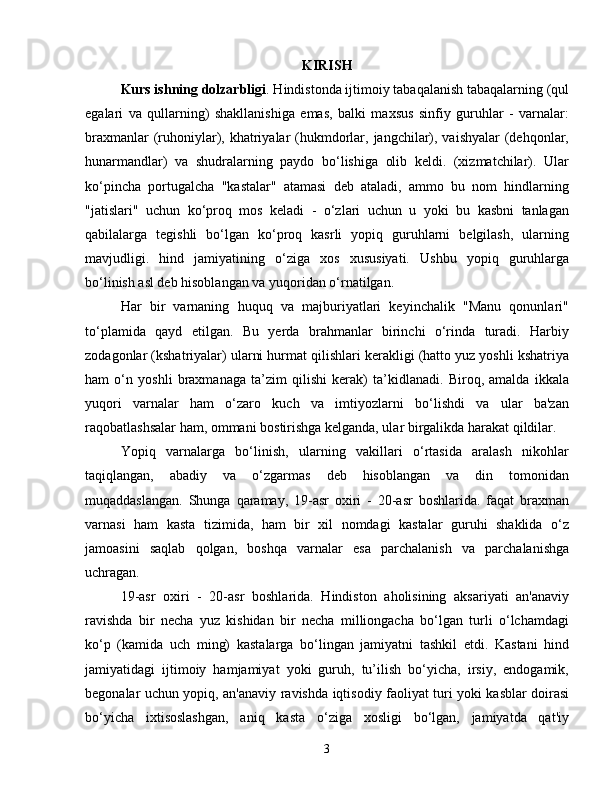 KIRISH
Kurs ishning dolzarbligi . Hindistonda ijtimoiy tabaqalanish tabaqalarning (qul
egalari   va   qullarning)   shakllanishiga   emas,   balki   maxsus   sinfiy   guruhlar   -   varnalar:
braxmanlar  (ruhoniylar), khatriyalar  (hukmdorlar, jangchilar), vaishyalar  (dehqonlar,
hunarmandlar)   va   shudralarning   paydo   bo‘lishiga   olib   keldi.   (xizmatchilar).   Ular
ko‘pincha   portugalcha   "kastalar"   atamasi   deb   ataladi,   ammo   bu   nom   hindlarning
"jatislari"   uchun   ko‘proq   mos   keladi   -   o‘zlari   uchun   u   yoki   bu   kasbni   tanlagan
qabilalarga   tegishli   bo‘lgan   ko‘proq   kasrli   yopiq   guruhlarni   belgilash,   ularning
mavjudligi.   hind   jamiyatining   o‘ziga   xos   xususiyati.   Ushbu   yopiq   guruhlarga
bo‘linish asl deb hisoblangan va yuqoridan o‘rnatilgan.
Har   bir   varnaning   huquq   va   majburiyatlari   keyinchalik   "Manu   qonunlari"
to‘plamida   qayd   etilgan.   Bu   yerda   brahmanlar   birinchi   o‘rinda   turadi.   Harbiy
zodagonlar (kshatriyalar) ularni hurmat qilishlari kerakligi (hatto yuz yoshli kshatriya
ham   o‘n   yoshli   braxmanaga   ta’zim   qilishi   kerak)   ta’kidlanadi.   Biroq,   amalda   ikkala
yuqori   varnalar   ham   o‘zaro   kuch   va   imtiyozlarni   bo‘lishdi   va   ular   ba'zan
raqobatlashsalar ham, ommani bostirishga kelganda, ular birgalikda harakat qildilar.
Yopiq   varnalarga   bo‘linish,   ularning   vakillari   o‘rtasida   aralash   nikohlar
taqiqlangan,   abadiy   va   o‘zgarmas   deb   hisoblangan   va   din   tomonidan
muqaddaslangan.   Shunga   qaramay,   19-asr   oxiri   -   20-asr   boshlarida.   faqat   braxman
varnasi   ham   kasta   tizimida,   ham   bir   xil   nomdagi   kastalar   guruhi   shaklida   o‘z
jamoasini   saqlab   qolgan,   boshqa   varnalar   esa   parchalanish   va   parchalanishga
uchragan.
19-asr   oxiri   -   20-asr   boshlarida.   Hindiston   aholisining   aksariyati   an'anaviy
ravishda   bir   necha   yuz   kishidan   bir   necha   milliongacha   bo‘lgan   turli   o‘lchamdagi
ko‘p   (kamida   uch   ming)   kastalarga   bo‘lingan   jamiyatni   tashkil   etdi.   Kastani   hind
jamiyatidagi   ijtimoiy   hamjamiyat   yoki   guruh,   tu’ilish   bo‘yicha,   irsiy,   endogamik,
begonalar uchun yopiq, an'anaviy ravishda iqtisodiy faoliyat turi yoki kasblar doirasi
bo‘yicha   ixtisoslashgan,   aniq   kasta   o‘ziga   xosligi   bo‘lgan,   jamiyatda   qat'iy
3