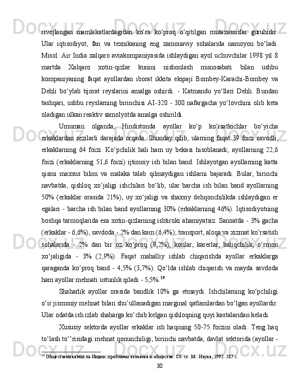 rivojlangan   mamlakatlardagidan   ko‘ra   ko‘proq   o‘qitilgan   mutaxassislar   guruhidir.
Ular   iqtisodiyot,   fan   va   texnikaning   eng   zamonaviy   sohalarida   namoyon   bo‘ladi.
Misol: Air India xalqaro aviakompaniyasida ishlaydigan ayol uchuvchilar 1998 yil 8
martda   Xalqaro   xotin-qizlar   kunini   nishonlash   munosabati   bilan   ushbu
kompaniyaning   faqat   ayollardan   iborat   ikkita   ekipaji   Bombey-Karachi-Bombey   va
Dehli   bo‘ylab   tijorat   reyslarini   amalga   oshirdi.   -   Katmandu   yo‘llari   Dehli.   Bundan
tashqari,  ushbu   reyslarning  birinchisi  AI-320  -  300  nafargacha  yo‘lovchini   olib  keta
oladigan ulkan reaktiv samolyotda amalga oshirildi.
Umuman   olganda,   Hindistonda   ayollar   ko‘p   ko‘rsatkichlar   bo‘yicha
erkaklardan sezilarli  darajada orqada. Shunday qilib, ularning faqat  39 foizi  savodli,
erkaklarning   64   foizi.   Ko‘pchilik   hali   ham   uy   bekasi   hisoblanadi;   ayollarning   22,6
foizi   (erkaklarning   51,6   foizi)   ijtimoiy   ish   bilan   band.   Ishlayotgan   ayollarning   katta
qismi   maxsus   bilim   va   malaka   talab   qilmaydigan   ishlarni   bajaradi.   Bular,   birinchi
navbatda,   qishloq   xo‘jaligi   ishchilari   bo‘lib,   ular   barcha   ish   bilan   band   ayollarning
50%   (erkaklar   orasida   21%),   uy   xo‘jaligi   va   shaxsiy   dehqonchilikda   ishlaydigan   er
egalari - barcha ish bilan band ayollarning 30% (erkaklarning 46%). Iqtisodiyotning
boshqa tarmoqlarida esa xotin-qizlarning ishtiroki ahamiyatsiz. Sanoatda - 3% gacha
(erkaklar - 6,6%), savdoda - 2% dan kam (6,4%); transport, aloqa va xizmat ko‘rsatish
sohalarida   -   2%   dan   bir   oz   ko‘proq   (9,2%),   konlar,   karerlar,   baliqchilik,   o‘rmon
xo‘jaligida   -   3%   (2,9%).   Faqat   mahalliy   ishlab   chiqarishda   ayollar   erkaklarga
qaraganda   ko‘proq   band   -   4,5%   (3,7%).   Qo‘lda   ishlab   chiqarish   va   mayda   savdoda
ham ayollar mehnati ustunlik qiladi - 5,5%. 19
Shaharlik   ayollar   orasida   bandlik   10%   ga   etmaydi.   Ishchilarning   ko‘pchiligi
o‘ir jismoniy mehnat bilan shu’ullanadigan marginal qatlamlardan bo‘lgan ayollardir.
Ular odatda ish izlab shaharga ko‘chib kelgan qishloqning quyi kastalaridan keladi.
Xususiy   sektorda   ayollar   erkaklar   ish   haqining   50-75   foizini   oladi.   Teng   haq
to‘lash to‘‘risidagi mehnat qonunchiligi, birinchi navbatda, davlat sektorida (ayollar -
19
 Общественная мысль Индии: проблемы человека и общества: Сб. ст. М.: Наука, 1992. 287 с.
30