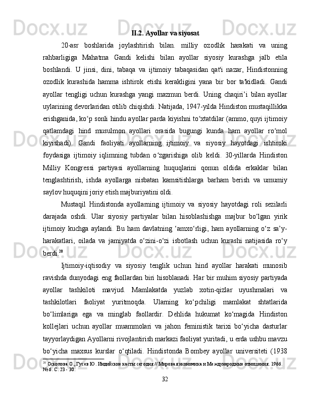 II.2. Ayollar va siyosat
20-asr   boshlarida   joylashtirish   bilan.   milliy   ozodlik   harakati   va   uning
rahbarligiga   Mahatma   Gandi   kelishi   bilan   ayollar   siyosiy   kurashga   jalb   etila
boshlandi.   U   jinsi,   dini,   tabaqa   va   ijtimoiy   tabaqasidan   qat'i   nazar,   Hindistonning
ozodlik   kurashida   hamma   ishtirok   etishi   kerakligini   yana   bir   bor   ta'kidladi.   Gandi
ayollar   tengligi   uchun   kurashga   yangi   mazmun   berdi.   Uning   chaqiri’i   bilan   ayollar
uylarining devorlaridan otilib chiqishdi. Natijada, 1947-yilda Hindiston mustaqillikka
erishganida, ko p sonli hindu ayollar parda kiyishni to xtatdilar (ammo, quyi ijtimoiyʻ ʻ
qatlamdagi   hind   musulmon   ayollari   orasida   bugungi   kunda   ham   ayollar   ro mol	
ʻ
kiyishadi).   Gandi   faoliyati   ayollarning   ijtimoiy   va   siyosiy   hayotdagi   ishtiroki
foydasiga   ijtimoiy   iqlimning   tubdan   o zgarishiga   olib   keldi.   30-yillarda   Hindiston	
ʻ
Milliy   Kongressi   partiyasi   ayollarning   huquqlarini   qonun   oldida   erkaklar   bilan
tenglashtirish,   ishda   ayollarga   nisbatan   kamsitishlarga   barham   berish   va   umumiy
saylov huquqini joriy etish majburiyatini oldi.
Mustaqil   Hindistonda   ayollarning   ijtimoiy   va   siyosiy   hayotdagi   roli   sezilarli
darajada   oshdi.   Ular   siyosiy   partiyalar   bilan   hisoblashishga   majbur   bo‘lgan   yirik
ijtimoiy   kuchga   aylandi.   Bu   ham   davlatning   ‘amxo‘rligi,   ham   ayollarning   o‘z   sa’y-
harakatlari,   oilada   va   jamiyatda   o‘zini-o‘zi   isbotlash   uchun   kurashi   natijasida   ro‘y
berdi. 20
Ijtimoiy-iqtisodiy   va   siyosiy   tenglik   uchun   hind   ayollar   harakati   munosib
ravishda dunyodagi eng faollardan biri hisoblanadi. Har bir muhim siyosiy partiyada
ayollar   tashkiloti   mavjud.   Mamlakatda   yuzlab   xotin-qizlar   uyushmalari   va
tashkilotlari   faoliyat   yuritmoqda.   Ularning   ko‘pchiligi   mamlakat   shtatlarida
bo‘limlariga   ega   va   minglab   faollardir.   Dehlida   hukumat   ko‘magida   Hindiston
kollejlari   uchun   ayollar   muammolari   va   jahon   feministik   tarixi   bo‘yicha   dasturlar
tayyorlaydigan Ayollarni rivojlantirish markazi faoliyat yuritadi, u erda ushbu mavzu
bo‘yicha   maxsus   kurslar   o‘qtiladi.   Hindistonda   Bombey   ayollar   universiteti   (1938
20
 Осколова О., Гусев Ю. Индийские касты сегодня // Мировая экономика и Международные отношения. 1966. 
№ 6. С. 23 - 30.
32 