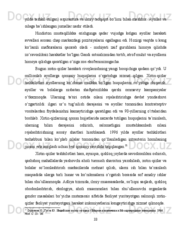 yilda tashkil etilgan) aspirantura va ilmiy tadqiqot bo‘limi bilan mashhur. Ayollar va
oilaga ba’ishlangan jurnallar nashr etiladi.
Hindiston   mustaqillikka   erishgunga   qadar   vujudga   kelgan   ayollar   harakati
avvallari asosan chap markazdagi pozitsiyalarni egallagan edi. Hozirgi vaqtda u keng
ko‘lamli   mafkuralarni   qamrab   oladi   -   mohiyati   zaif   guruhlarni   himoya   qilishda
zo‘ravonliksiz harakatlar bo‘lgan Gandi sotsializmidan tortib, atrof-muhit va ayollarni
himoya qilishga qaratilgan o‘ziga xos ekofeminizmgacha.
Bugun xotin-qizlar harakati rivojlanishning yangi bosqichiga qadam qo‘ydi. U
millionlab   ayollarga   qonuniy   huquqlarini   o‘rgatishga   xizmat   qilgan.   Xotin-qizlar
tashkilotlari   ayollarning   ko‘chmas   mulkka   bo‘lgan   huquqlarini   ro‘yobga   chiqarish,
ayollar   va   bolalarga   nisbatan   shafqatsizlikka   qarshi   ommaviy   kampaniyalar
o‘tkazmoqda.   Ularning   ta'siri   ostida   oilani   rejalashtirishga   davlat   yondashuvi
o‘zgartirildi:   ilgari   ur’u   tug’uilish   darajasini   va   ayollar   tomonidan   kontratseptiv
vositalardan   foydalanishni   kamaytirishga   qaratilgan   edi   va   90-yillarning   o‘rtalaridan
boshlab. Xotin-qizlarning qonun hujjatlarida nazarda tutilgan huquqlarini ta’minlash,
ularning   bilim   darajasini   oshirish,   salomatligini   mustahkamlash   oilani
rejalashtirishning   asosiy   shartlari   hisoblanadi.   1996   yilda   ayollar   tashkilotlari
tashabbusi   bilan   ko‘plab   oilalar   tomonidan   qo‘llaniladigan   intrauterin   homilaning
jinsini erta aniqlash uchun test qonuniy ravishda taqiqlangan. 21
Xotin-qizlar tashkilotlari ham, ayniqsa, qishloq joylarda savodxonlikni oshirish,
qashshoq mahallalarda yashovchi aholi turmush sharoitini yaxshilash, xotin-qizlar va
bolalar   so‘lomlashtirish   markazlarida   mehnat   qilish,   ularni   ish   bilan   ta’minlash
maqsadida   ularga   turli   hunar   va   ko‘nikmalarni   o‘rgatish   borasida   sof   amaliy   ishlar
bilan shu’ullanmoqda. Adliya tizimida, ilmiy muassasalarda, so‘liqni saqlash, qishloq
obodonlashtirish,   ekologiya,   aholi   muammolari   bilan   shu’ullanuvchi   organlarda
gender   masalalari   bo‘yicha   mutaxassis   sifatida   faoliyat   yuritayotgan   salmoqli   xotin-
qizlar faoliyat yuritayotgani harakat imkoniyatlarini kengaytirishga xizmat qilmoqda.
21
 Осколова О., Гусев Ю. Индийские касты сегодня // Мировая экономика и Международные отношения. 1966. 
№ 6. С. 23 - 30.
33 