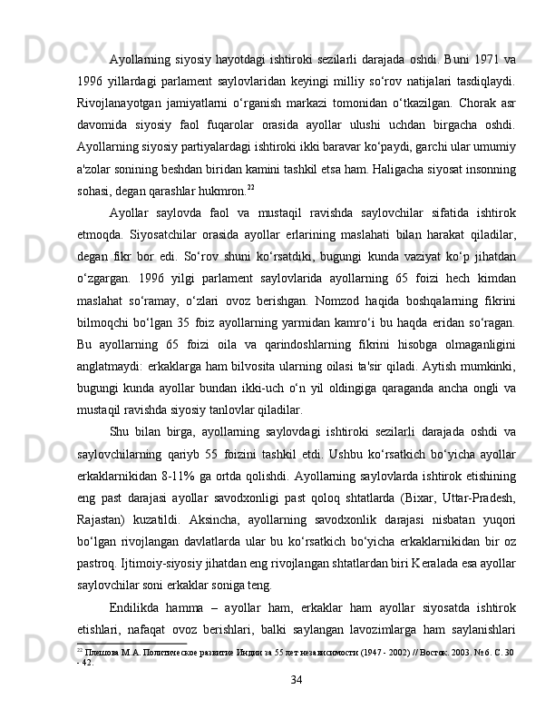 Ayollarning   siyosiy   hayotdagi   ishtiroki   sezilarli   darajada   oshdi.  Buni   1971   va
1996   yillardagi   parlament   saylovlaridan   keyingi   milliy   so‘rov   natijalari   tasdiqlaydi.
Rivojlanayotgan   jamiyatlarni   o‘rganish   markazi   tomonidan   o‘tkazilgan.   Chorak   asr
davomida   siyosiy   faol   fuqarolar   orasida   ayollar   ulushi   uchdan   birgacha   oshdi.
Ayollarning siyosiy partiyalardagi ishtiroki ikki baravar ko‘paydi, garchi ular umumiy
a'zolar sonining beshdan biridan kamini tashkil etsa ham. Haligacha siyosat insonning
sohasi, degan qarashlar hukmron. 22
Ayollar   saylovda   faol   va   mustaqil   ravishda   saylovchilar   sifatida   ishtirok
etmoqda.   Siyosatchilar   orasida   ayollar   erlarining   maslahati   bilan   harakat   qiladilar,
degan   fikr   bor   edi.   So‘rov   shuni   ko‘rsatdiki,   bugungi   kunda   vaziyat   ko‘p   jihatdan
o‘zgargan.   1996   yilgi   parlament   saylovlarida   ayollarning   65   foizi   hech   kimdan
maslahat   so‘ramay,   o‘zlari   ovoz   berishgan.   Nomzod   haqida   boshqalarning   fikrini
bilmoqchi   bo‘lgan   35   foiz   ayollarning   yarmidan   kamro‘i   bu   haqda   eridan   so‘ragan.
Bu   ayollarning   65   foizi   oila   va   qarindoshlarning   fikrini   hisobga   olmaganligini
anglatmaydi: erkaklarga ham bilvosita ularning oilasi  ta'sir qiladi. Aytish mumkinki,
bugungi   kunda   ayollar   bundan   ikki-uch   o‘n   yil   oldingiga   qaraganda   ancha   ongli   va
mustaqil ravishda siyosiy tanlovlar qiladilar.
Shu   bilan   birga,   ayollarning   saylovdagi   ishtiroki   sezilarli   darajada   oshdi   va
saylovchilarning   qariyb   55   foizini   tashkil   etdi.   Ushbu   ko‘rsatkich   bo‘yicha   ayollar
erkaklarnikidan 8-11% ga ortda qolishdi. Ayollarning saylovlarda ishtirok etishining
eng   past   darajasi   ayollar   savodxonligi   past   qoloq   shtatlarda   (Bixar,   Uttar-Pradesh,
Rajastan)   kuzatildi.   Aksincha,   ayollarning   savodxonlik   darajasi   nisbatan   yuqori
bo‘lgan   rivojlangan   davlatlarda   ular   bu   ko‘rsatkich   bo‘yicha   erkaklarnikidan   bir   oz
pastroq. Ijtimoiy-siyosiy jihatdan eng rivojlangan shtatlardan biri Keralada esa ayollar
saylovchilar soni erkaklar soniga teng.
Endilikda   hamma   –   ayollar   ham,   erkaklar   ham   ayollar   siyosatda   ishtirok
etishlari,   nafaqat   ovoz   berishlari,   balki   saylangan   lavozimlarga   ham   saylanishlari
22
 Плешова М.А. Политическое развитие Индии за 55 лет независимости (1947 - 2002) // Восток. 2003. № 6. С. 30
- 42.
34 