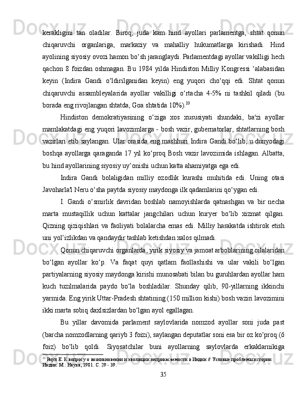 kerakligini   tan   oladilar.   Biroq,   juda   kam   hind   ayollari   parlamentga,   shtat   qonun
chiqaruvchi   organlariga,   markaziy   va   mahalliy   hukumatlarga   kirishadi.   Hind
ayolining siyosiy ovozi hamon bo‘sh jaranglaydi. Parlamentdagi ayollar vakilligi hech
qachon   8   foizdan   oshmagan.   Bu   1984   yilda   Hindiston   Milliy   Kongressi   ‘alabasidan
keyin   (Indira   Gandi   o‘ldirilganidan   keyin)   eng   yuqori   cho‘qqi   edi.   Shtat   qonun
chiqaruvchi   assambleyalarida   ayollar   vakilligi   o‘rtacha   4-5%   ni   tashkil   qiladi   (bu
borada eng rivojlangan shtatda, Goa shtatida 10%). 23
Hindiston   demokratiyasining   o‘ziga   xos   xususiyati   shundaki,   ba'zi   ayollar
mamlakatdagi eng yuqori lavozimlarga - bosh vazir, gubernatorlar, shtatlarning bosh
vazirlari etib saylangan. Ular orasida eng mashhuri Indira Gandi bo‘lib, u dunyodagi
boshqa ayollarga qaraganda 17 yil  ko‘proq Bosh vazir  lavozimida ishlagan. Albatta,
bu hind ayollarining siyosiy uy’onishi uchun katta ahamiyatga ega edi.
Indira   Gandi   bolaligidan   milliy   ozodlik   kurashi   muhitida   edi.   Uning   otasi
Javoharla'l Neru o‘sha paytda siyosiy maydonga ilk qadamlarini qo‘ygan edi.
I.   Gandi   o‘smirlik   davridan   boshlab   namoyishlarda   qatnashgan   va   bir   necha
marta   mustaqillik   uchun   kattalar   jangchilari   uchun   kuryer   bo‘lib   xizmat   qilgan.
Qizning  qiziqishlari   va  faoliyati   bolalarcha   emas  edi.   Milliy  harakatda   ishtirok  etish
uni yol’izlikdan va qandaydir tashlab ketishdan xalos qilmadi.
Qonun chiqaruvchi organlarda, yirik siyosiy va jamoat arboblarining oilalaridan
bo‘lgan   ayollar   ko‘p.   Va   faqat   quyi   qatlam   faollashishi   va   ular   vakili   bo‘lgan
partiyalarning siyosiy maydonga kirishi munosabati bilan bu guruhlardan ayollar ham
kuch   tuzilmalarida   paydo   bo‘la   boshladilar.   Shunday   qilib,   90-yillarning   ikkinchi
yarmida. Eng yirik Uttar-Pradesh shtatining (150 million kishi) bosh vaziri lavozimini
ikki marta sobiq daxlsizlardan bo‘lgan ayol egallagan.
Bu   yillar   davomida   parlament   saylovlarida   nomzod   ayollar   soni   juda   past
(barcha nomzodlarning qariyb 3 foizi), saylangan deputatlar soni esa bir oz ko‘proq (6
foiz)   bo‘lib   qoldi.   Siyosatchilar   buni   ayollarning   saylovlarda   erkaklarnikiga
23
 Риул Е. К вопросу о возникновении и эволюции неприкасаемости в Индии // Узловые проблемы истории 
Индии. М.: Наука, 1981. С. 29 - 39.
35 