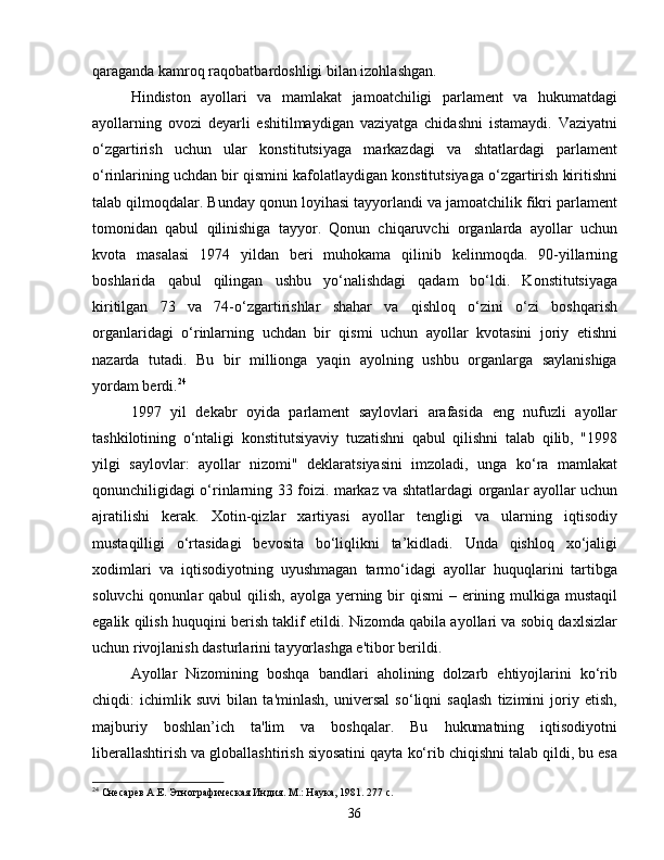 qaraganda kamroq raqobatbardoshligi bilan izohlashgan.
Hindiston   ayollari   va   mamlakat   jamoatchiligi   parlament   va   hukumatdagi
ayollarning   ovozi   deyarli   eshitilmaydigan   vaziyatga   chidashni   istamaydi.   Vaziyatni
o‘zgartirish   uchun   ular   konstitutsiyaga   markazdagi   va   shtatlardagi   parlament
o‘rinlarining uchdan bir qismini kafolatlaydigan konstitutsiyaga o‘zgartirish kiritishni
talab qilmoqdalar. Bunday qonun loyihasi tayyorlandi va jamoatchilik fikri parlament
tomonidan   qabul   qilinishiga   tayyor.   Qonun   chiqaruvchi   organlarda   ayollar   uchun
kvota   masalasi   1974   yildan   beri   muhokama   qilinib   kelinmoqda.   90-yillarning
boshlarida   qabul   qilingan   ushbu   yo‘nalishdagi   qadam   bo‘ldi.   Konstitutsiyaga
kiritilgan   73   va   74-o‘zgartirishlar   shahar   va   qishloq   o‘zini   o‘zi   boshqarish
organlaridagi   o‘rinlarning   uchdan   bir   qismi   uchun   ayollar   kvotasini   joriy   etishni
nazarda   tutadi.   Bu   bir   millionga   yaqin   ayolning   ushbu   organlarga   saylanishiga
yordam berdi. 24
1997   yil   dekabr   oyida   parlament   saylovlari   arafasida   eng   nufuzli   ayollar
tashkilotining   o‘ntaligi   konstitutsiyaviy   tuzatishni   qabul   qilishni   talab   qilib,   "1998
yilgi   saylovlar:   ayollar   nizomi"   deklaratsiyasini   imzoladi,   unga   ko‘ra   mamlakat
qonunchiligidagi o‘rinlarning 33 foizi. markaz va shtatlardagi organlar ayollar uchun
ajratilishi   kerak.   Xotin-qizlar   xartiyasi   ayollar   tengligi   va   ularning   iqtisodiy
mustaqilligi   o‘rtasidagi   bevosita   bo‘liqlikni   ta’kidladi.   Unda   qishloq   xo‘jaligi
xodimlari   va   iqtisodiyotning   uyushmagan   tarmo‘idagi   ayollar   huquqlarini   tartibga
soluvchi  qonunlar  qabul  qilish, ayolga  yerning bir  qismi  – erining mulkiga mustaqil
egalik qilish huquqini berish taklif etildi. Nizomda qabila ayollari va sobiq daxlsizlar
uchun rivojlanish dasturlarini tayyorlashga e'tibor berildi.
Ayollar   Nizomining   boshqa   bandlari   aholining   dolzarb   ehtiyojlarini   ko‘rib
chiqdi:   ichimlik   suvi   bilan   ta'minlash,   universal   so‘liqni   saqlash   tizimini   joriy   etish,
majburiy   boshlan’ich   ta'lim   va   boshqalar.   Bu   hukumatning   iqtisodiyotni
liberallashtirish va globallashtirish siyosatini qayta ko‘rib chiqishni talab qildi, bu esa
24
 Снесарев А.Е. Этнографическая Индия. М.: Наука, 1981. 277 с.
36 