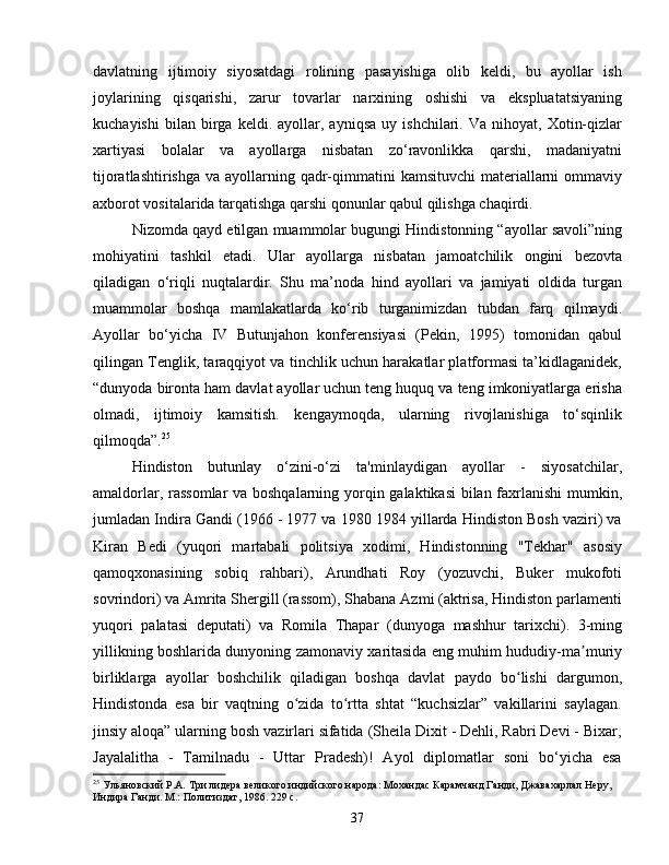 davlatning   ijtimoiy   siyosatdagi   rolining   pasayishiga   olib   keldi,   bu   ayollar   ish
joylarining   qisqarishi,   zarur   tovarlar   narxining   oshishi   va   ekspluatatsiyaning
kuchayishi   bilan  birga   keldi.  ayollar,  ayniqsa   uy  ishchilari.   Va  nihoyat,   Xotin-qizlar
xartiyasi   bolalar   va   ayollarga   nisbatan   zo‘ravonlikka   qarshi,   madaniyatni
tijoratlashtirishga  va ayollarning qadr-qimmatini  kamsituvchi  materiallarni  ommaviy
axborot vositalarida tarqatishga qarshi qonunlar qabul qilishga chaqirdi.
Nizomda qayd etilgan muammolar bugungi Hindistonning “ayollar savoli”ning
mohiyatini   tashkil   etadi.   Ular   ayollarga   nisbatan   jamoatchilik   ongini   bezovta
qiladigan   o‘riqli   nuqtalardir.   Shu   ma’noda   hind   ayollari   va   jamiyati   oldida   turgan
muammolar   boshqa   mamlakatlarda   ko‘rib   turganimizdan   tubdan   farq   qilmaydi.
Ayollar   bo‘yicha   IV   Butunjahon   konferensiyasi   (Pekin,   1995)   tomonidan   qabul
qilingan Tenglik, taraqqiyot va tinchlik uchun harakatlar platformasi ta’kidlaganidek,
“dunyoda bironta ham davlat ayollar uchun teng huquq va teng imkoniyatlarga erisha
olmadi,   ijtimoiy   kamsitish.   kengaymoqda,   ularning   rivojlanishiga   to‘sqinlik
qilmoqda”. 25
Hindiston   butunlay   o‘zini-o‘zi   ta'minlaydigan   ayollar   -   siyosatchilar,
amaldorlar, rassomlar  va boshqalarning yorqin galaktikasi  bilan faxrlanishi mumkin,
jumladan Indira Gandi (1966 - 1977 va 1980 1984 yillarda Hindiston Bosh vaziri) va
Kiran   Bedi   (yuqori   martabali   politsiya   xodimi,   Hindistonning   "Tekhar"   asosiy
qamoqxonasining   sobiq   rahbari),   Arundhati   Roy   (yozuvchi,   Buker   mukofoti
sovrindori) va Amrita Shergill (rassom), Shabana Azmi (aktrisa, Hindiston parlamenti
yuqori   palatasi   deputati)   va   Romila   Thapar   (dunyoga   mashhur   tarixchi).   3-ming
yillikning boshlarida dunyoning zamonaviy xaritasida eng muhim hududiy-ma muriyʼ
birliklarga   ayollar   boshchilik   qiladigan   boshqa   davlat   paydo   bo lishi   dargumon,	
ʻ
Hindistonda   esa   bir   vaqtning   o zida   to rtta   shtat   “kuchsizlar”   vakillarini   saylagan.	
ʻ ʻ
jinsiy aloqa” ularning bosh vazirlari sifatida (Sheila Dixit - Dehli, Rabri Devi - Bixar,
Jayalalitha   -   Tamilnadu   -   Uttar   Pradesh)!   Ayol   diplomatlar   soni   bo‘yicha   esa
25
 Ульяновский Р.А. Три лидера великого индийского народа: Мохандас Карамчанд Ганди, Джавахарлал Неру, 
Индира Ганди. М.: Политиздат, 1986. 229 с.
37